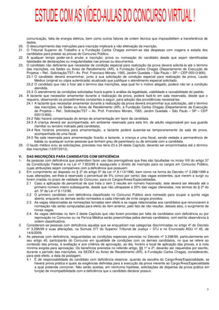ESTUDE COM AS VÍDEO-AULAS DO CONCURSO VIRTUAL !
      comunicação, falta de energia elétrica, bem como outros fatores de ordem técnica que impossibilitem a transferência de
      dados.
20.   O descumprimento das instruções para inscrição implicará a não efetivação da inscrição.
21.   O Tribunal Superior do Trabalho e a Fundação Carlos Chagas eximem-se das despesas com viagens e estada dos
      candidatos para prestar as provas do Concurso Público.
22.   A qualquer tempo poder-se-á anular a inscrição, prova ou nomeação do candidato desde que sejam identificadas
      falsidades de declarações ou irregularidades nas provas ou documentos.
23.   O candidato não deficiente que necessitar de condição especial para realização da prova deverá solicitá-la até o término
      das inscrições, via Sedex ou Aviso de Recebimento (AR), à Fundação Carlos Chagas (Departamento de Execução de
      Projetos – Ref.: Solicitação/TST– Av. Prof. Francisco Morato, 1565, Jardim Guedala – São Paulo – SP – CEP 05513-900).
      23.1 O candidato deverá encaminhar, junto à sua solicitação de condição especial para realização da prova, Laudo
            Médico (original ou cópia autenticada) atualizado que justifique o atendimento especial solicitado.
      23.2 O candidato que não o fizer até o término das inscrições, seja qual for o motivo alegado, poderá não ter a condição
            atendida.
      23.3 O atendimento às condições solicitadas ficará sujeito à análise da legalidade, viabilidade e razoabilidade do pedido.
24.   A lactante que necessitar amamentar durante a realização da prova, poderá fazê-lo em sala reservada, desde que o
      requeira, observando os procedimentos constantes a seguir, para adoção das providências necessárias.
      24.1 A lactante que necessitar amamentar durante a realização da prova deverá encaminhar sua solicitação, até o término
            das inscrições, via Sedex ou Aviso de Recebimento (AR), à Fundação Carlos Chagas (Departamento de Execução
            de Projetos – Ref.: Solicitação/TST – Av. Prof. Francisco Morato, 1565, Jardim Guedala – São Paulo – SP – CEP
            05513-900).
      24.2 Não haverá compensação do tempo de amamentação em favor da candidata.
      24.3 A criança deverá ser acompanhada, em ambiente reservado para este fim, de adulto responsável por sua guarda
            (familiar ou terceiro indicado pela candidata).
      24.4 Nos horários previstos para amamentação, a lactante poderá ausentar-se temporariamente da sala de prova,
            acompanhada de uma fiscal.
      24.5 Na sala reservada para amamentação ficarão a lactante, a criança e uma fiscal, sendo vedada a permanência de
            babás ou quaisquer outras pessoas que tenham grau de parentesco ou de amizade com a candidata.
25.   O laudo médico e/ou as solicitações, previstas nos itens 23 e 24 deste Capítulo, deverão ser encaminhados até o término
      das inscrições (13/07/2012).

V.    DAS INSCRIÇÕES PARA CANDIDATOS COM DEFICIÊNCIA
1.    Às pessoas com deficiência que pretendam fazer uso das prerrogativas que lhes são facultadas no inciso VIII do artigo 37
      da Constituição Federal e na Lei nº 7.853/89 é assegurado o direito de inscrição para os cargos em Concurso Público,
      cujas atribuições sejam compatíveis com a deficiência que possuem.
2.    Em cumprimento ao disposto no § 2º do artigo 5º da Lei nº 8.112/1990, bem como na forma do Decreto nº 3.298/1999 e
      suas alterações, ser-lhes-á reservado o percentual de 5% (cinco por cento) das vagas existentes, que vierem a surgir ou
      forem criadas no prazo de validade do Concurso, para os Cargos/Áreas/Especialidades.
      2.1 Caso a aplicação do percentual de que trata o item 2 resulte em número fracionado, este deverá ser elevado até o
           primeiro número inteiro subsequente, desde que não ultrapasse a 20% das vagas oferecidas, nos termos do § 2º do
           art. 5º da Lei nº 8.112/90.
      2.2 O primeiro candidato com deficiência classificado no Concurso Público será nomeado para ocupar a quinta vaga
           aberta, enquanto os demais serão nomeados a cada intervalo de vinte cargos providos.
      2.3 As vagas relacionadas às nomeações tornadas sem efeito e as vagas relacionadas aos candidatos que renunciarem à
           nomeação não serão computadas para efeito do item anterior, pelo fato de não resultar, desses atos, o surgimento de
           novas vagas.
      2.4 As vagas definidas no item 2 deste Capítulo que não forem providas por falta de candidatos com deficiência ou por
           reprovação no Concurso ou na Perícia Médica serão preenchidas pelos demais candidatos, com estrita observância à
           ordem classificatória.
3.    Consideram-se pessoas com deficiência aquelas que se enquadram nas categorias discriminadas no artigo 4º do Decreto
      nº 3.298/99 e suas alterações, na Súmula 377 do Superior Tribunal de Justiça – STJ e no Enunciado AGU nº 45, de
      14/9/2009.
4.    As pessoas com deficiência, resguardadas as condições especiais previstas no Decreto nº 3.298/99, particularmente em
      seu artigo 40, participarão do Concurso em igualdade de condições com os demais candidatos, no que se refere ao
      conteúdo das provas, à avaliação e aos critérios de aprovação, ao dia, horário e local de aplicação das provas, e à nota
      mínima exigida para aprovação. Os benefícios previstos no referido artigo, §§ 1º e 2º, deverão ser requeridos por escrito,
      durante o período das inscrições, via SEDEX ou Aviso de Recebimento (AR), à Fundação Carlos Chagas, considerando,
      para este efeito, a data da postagem.
      4.1 É de responsabilidade do candidato com deficiência observar, quando da escolha do Cargo/Área/Especialidade, se
           haverá prova prática e quais as exigências definidas para a execução da prova inerente ao Cargo/Área/Especialidade
           a qual pretende concorrer. Não serão aceitas, em nenhuma hipótese, solicitações de dispensa da prova prática em
           função de incompatibilidade com a deficiência que o candidato declarar possuir.




                                                                                                                               5
 