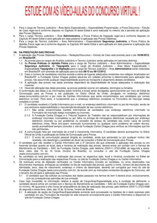 ESTUDE COM AS VÍDEO-AULAS DO CONCURSO VIRTUAL !
5.   Para o cargo de Técnico Judiciário – Área Apoio Especializado – Especialidade Programação, a Prova Discursiva – Estudo
     de Caso reger-se-á conforme disposto no Capítulo XI deste Edital e será realizada no mesmo dia e período de aplicação
     das Provas Objetivas.
6.   Para o cargo Técnico Judiciário – Área Administrativa, a Prova Prática de Digitação reger-se-á conforme disposto no
     Capítulo XII deste Edital e será aplicada em data posterior à aplicação das Provas Objetivas.
7.   Para o cargo de Técnico Judiciário – Área Administrativa – Especialidade Segurança Judiciária, a Prova Prática de
     Aptidão Física reger-se-á conforme disposto no Capítulo XIII deste Edital e será aplicada em data posterior à aplicação das
     Provas Objetivas.

VII. DA PRESTAÇÃO DAS PROVAS
1.   A aplicação das Provas Objetivas/Discursiva – Redação/Discursiva – Estudo de Caso está prevista para o dia 16/09/2012,
     em Brasília/DF.
     1.1 As provas para os cargos de Analista Judiciário e Técnico Judiciário serão aplicadas em períodos distintos.
     1.2 As Provas Práticas de Aptidão Física para o cargo de Técnico Judiciário – Área Administrativa – Especialidade
           Segurança Judiciária, de Taquigrafia para o cargo de Analista Judiciário – Área Apoio Especializado –
           Especialidade Taquigrafia e de Digitação para o cargo de Técnico Judiciário – Área Administrativa serão realizadas
           em Brasília/DF com previsão de aplicação para os dias 08/12 ou 09/12/2012.
     1.3 Caso o número de candidatos inscritos exceda a oferta de lugares adequados existentes nos colégios localizados em
           Brasília/DF, a Fundação Carlos Chagas poderá alocá-los em cidades próximas à determinada para aplicação das
           provas, não assumindo qualquer responsabilidade quanto ao transporte e alojamento desses candidatos.
     1.4 A aplicação das provas nas datas previstas dependerá da disponibilidade de locais adequados à realização das
           mesmas.
     1.5 Havendo alteração das datas previstas, as provas poderão ocorrer em sábados, domingos ou feriados.
2.   A confirmação das datas e as informações sobre horários e locais serão divulgadas oportunamente por meio de Edital de
     Convocação para as Provas a ser publicado no Diário Oficial da União, divulgado no endereço eletrônico
     (www.concursosfcc.com.br) e por meio de Cartões Informativos que serão encaminhados aos candidatos por correio
     eletrônico (e-mail). Para tanto, é fundamental que o endereço eletrônico constante no Formulário de Inscrição esteja
     completo e correto.
     2.1 O candidato receberá o Cartão Informativo por e-mail, no endereço eletrônico informado no ato da inscrição, sendo de
           sua exclusiva responsabilidade a manutenção/atualização de seu correio eletrônico.
           2.1.1 Não serão encaminhados Cartões Informativos de candidatos cujo endereço eletrônico informado no
                   Formulário de Inscrição esteja incompleto ou incorreto.
           2.1.2 A Fundação Carlos Chagas e o Tribunal Superior do Trabalho não se responsabilizam por informações de
                   endereço incorretas, incompletas ou por falha na entrega de mensagens eletrônicas causada por endereço
                   eletrônico incorreto ou por problemas no provedor de acesso do candidato tais como: caixa de correio
                   eletrônico cheia, filtros anti-spam, eventuais truncamentos ou qualquer outro problema de ordem técnica,
                   sendo aconselhável sempre consultar o site da Fundação Carlos Chagas para verificar as informações que lhe
                   são pertinentes.
     2.2 A comunicação feita por intermédio de e-mail é meramente informativa. O candidato deverá acompanhar no Diário
           Oficial da União a publicação do Edital de Convocação para Provas.
           2.2.1 O envio de comunicação pessoal dirigida ao candidato, ainda que extraviada ou por qualquer motivo não
                   recebida, não desobriga o candidato do dever de consultar o Edital de Convocação para Provas.
3.   O candidato que não receber o Cartão Informativo até o 3º (terceiro) dia que antecede a aplicação das provas ou em
     havendo dúvidas quanto ao local, data e horários de realização das provas, deverá entrar em contato com o Serviço de
     Atendimento ao Candidato – SAC da Fundação Carlos Chagas, pelo telefone (0XX11) 3723-4388, de segunda a sexta-
     feira, úteis, das 10 às 16 horas (horário de Brasília), ou consultar o site da Fundação Carlos Chagas
     (www.concursosfcc.com.br).
4.   Ao candidato só será permitida a realização das provas na respectiva data, local e horários constantes no Edital de
     Convocação para a realização das respectivas Provas, no site da Fundação Carlos Chagas e no Cartão Informativo.
5.   Os eventuais erros de digitação verificados no Cartão Informativo enviado ao candidato, ou erros observados nos
     documentos impressos, entregues ao candidato no dia da realização das provas, quanto a nome, número de documento de
     identidade, sexo, data de nascimento, endereço e critério de desempate, deverão ser corrigidos por meio do site da
     Fundação Carlos Chagas (www.concursosfcc.com.br), de acordo com as instruções constantes da página do Concurso, até
     o terceiro dia útil após a aplicação das Provas.
     5.1     O candidato que não solicitar as correções dos dados pessoais nos termos do item 5 deverá arcar, exclusivamente,
             com as consequências advindas de sua omissão.
6.   Caso haja inexatidão na informação relativa à opção de Cargo/Área/Especialidade e/ou à condição de deficiente, o
     candidato deverá entrar em contato com o Serviço de Atendimento ao Candidato – SAC da Fundação Carlos Chagas com,
     no mínimo, 48 (quarenta e oito) horas de antecedência da data de realização das provas, pelo telefone (0XX11) 3723-4388
     de segunda a sexta-feira, úteis, das 10 às 16 horas, horário de Brasília.
     6.1 A alteração de opção de Cargo/Área/Especialidade somente será processada na hipótese de o dado expresso pelo
           candidato em seu Formulário de Inscrição ter sido transcrito erroneamente para o Cartão Informativo e disponível no
           site da Fundação Carlos Chagas.



                                                                                                                              8
 
