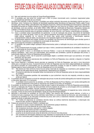 ESTUDE COM AS VÍDEO-AULAS DO CONCURSO VIRTUAL !
      6.2 Não será admitida troca de opção de Cargo/Área/Especialidade.
      6.3 O candidato que não entrar em contato com o SAC no prazo mencionado será o exclusivo responsável pelas
            consequências advindas de sua omissão.
7.    Somente será admitido à sala de provas o candidato que estiver portando documento de identidade original que bem o
      identifique, como: Carteiras e/ou Cédulas de Identidade expedidas pelas Secretarias de Segurança Pública, pelas Forças
      Armadas, pela Polícia Militar, pelo Ministério das Relações Exteriores; Cédula de Identidade para Estrangeiros; Cédulas de
      Identidade fornecidas por Órgãos Públicos ou Conselhos de Classe que, por força de Lei Federal, valem como documento
      de identidade, como por exemplo, as da OAB, CREA, CRM, CRC etc.; Certificado de Reservista; Passaporte; Carteira de
      Trabalho e Previdência Social, bem como Carteira Nacional de Habilitação (com fotografia, na forma da Lei nº 9.503/97).
      7.1 Os documentos deverão estar em perfeitas condições, de forma a permitir, com clareza, a identificação do candidato.
      7.2 Caso o candidato esteja impossibilitado de apresentar, no dia de realização das provas, documento de identidade
            original, por motivo de perda, roubo ou furto, deverá apresentar documento que ateste o registro da ocorrência em
            órgão policial, expedido há, no máximo 30 (trinta) dias, sendo então submetido a identificação especial,
            compreendendo coleta de dados, de assinaturas e de impressão digital em formulário próprio.
      7.3 A identificação especial será exigida, também, do candidato cujo documento de identificação gere dúvidas quanto à
            fisionomia, à assinatura ou à condição de conservação do documento.
8.    Não haverá segunda chamada ou repetição de prova.
      8.1 O candidato não poderá alegar quaisquer desconhecimentos sobre a realização da prova como justificativa de sua
            ausência.
      8.2 O não comparecimento às provas, qualquer que seja o motivo, caracterizará desistência do candidato e resultará em
            sua eliminação do Concurso Público.
9.    Objetivando garantir a lisura e a idoneidade do Concurso Público – o que é de interesse público e, em especial, dos
      próprios candidatos – bem como sua autenticidade, será solicitado aos candidatos, quando da aplicação das provas, a
      autenticação digital das Folhas de Respostas personalizadas.
      9.1 Se, por qualquer motivo, não for possível a autenticação digital, o candidato deverá apor sua assinatura, em campo
            específico, por três vezes.
      9.2 A autenticação digital (ou assinaturas) dos candidatos na Folha de Respostas visa a atender o disposto no Capítulo
            XVII, item 7, deste Edital.
10.   Nas Provas Objetivas, o candidato deverá assinalar as respostas na Folha de Respostas, que será o único documento
      válido para a correção da prova. O preenchimento da Folha de Respostas será de inteira responsabilidade do candidato,
      que deverá proceder em conformidade com as instruções específicas contidas na capa do Caderno de Questões. Em
      hipótese alguma haverá substituição da Folha de Respostas por erro do candidato.
      10.1 Não deverá ser feita nenhuma marca fora do campo reservado às respostas ou à assinatura, pois qualquer marca
               poderá ser lida pelas leitoras óticas, prejudicando o desempenho do candidato.
      10.2 Os prejuízos advindos de marcações feitas incorretamente na Folha de Respostas serão de inteira responsabilidade
               do candidato.
      10.3 Não serão computadas questões não assinaladas ou que contenham mais de uma resposta, emenda ou rasura,
               ainda que legível.
11.   O candidato deverá comparecer ao local de realização das provas munido de caneta esferográfica de material transparente
      e tinta preta, lápis preto nº 2 e borracha.
      11.1 O candidato deverá preencher os alvéolos, na Folha de Respostas da Prova Objetiva, com caneta esferográfica de
               material transparente e tinta preta ou reforçá-los com grafite na cor preta, se necessário.
12.   O candidato, ao terminar a prova, entregará ao fiscal da sala o caderno de questões e a Folha de Respostas personalizada.
13.   Durante a realização das Provas não será permitida nenhuma espécie de consulta ou comunicação entre os candidatos,
      nem a utilização de livros, códigos, manuais, impressos ou quaisquer anotações.
14.   O candidato deverá conferir os seus dados pessoais impressos na Folha de Respostas, em especial seu nome, número de
      inscrição, número do documento de identidade e opção de Cargo/Área/Especialidade.
15.   Motivarão a eliminação do candidato do Concurso Público, sem prejuízo das sanções penais cabíveis, a burla ou a
      tentativa de burla a quaisquer das normas definidas neste Edital ou a outras relativas ao Concurso, aos comunicados, às
      Instruções ao Candidato ou às Instruções constantes da prova, bem como o tratamento indevido e descortês a qualquer
      pessoa envolvida na aplicação das provas.
      15.1 Por medida de segurança os candidatos deverão deixar as orelhas totalmente descobertas, à observação dos
               fiscais de sala, durante a realização das provas.
16.   Poderá ser excluído do Concurso Público o candidato que:
      a)       apresentar-se após o horário estabelecido, não se admitindo qualquer tolerância;
      b)       apresentar-se em local diferente da convocação oficial;
      c)       não comparecer às provas, seja qual for o motivo alegado;
      d)       não apresentar documento que bem o identifique;
      e)       ausentar-se da sala de provas sem o acompanhamento do fiscal;
      f)       ausentar-se do local de provas antes de decorrida uma hora do início das provas;
      g)       fizer anotação de informações relativas às suas respostas no comprovante de inscrição ou em qualquer outro meio,
               que não o autorizado pela Fundação Carlos Chagas no dia da aplicação das provas;




                                                                                                                              9
 