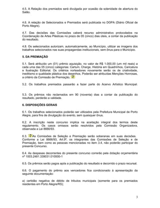 4.5. A Relação dos premiados será divulgada por ocasião da solenidade de abertura do
Salão.
4.6. A relação de Selecionados e Premiados será publicada no DOPA (Diário Oficial de
Porto Alegre).
4.7. Das decisões das Comissões caberá recurso administrativo protocolados na
Coordenação de Artes Plásticas no prazo de 05 (cinco) dias úteis, a contar da publicação
do resultado.
4.8. Os selecionados autorizam, automaticamente, ao Município, utilizar as imagens dos
trabalhos selecionados nas suas propagandas institucionais, sem ônus para o Município.
5. DA PREMIAÇÃO
5.1. Será atribuído um (01) prêmio aquisição, no valor de R$ 1.000,00 (um mil reais) a
cada uma das 05 (cinco) categorias: Cartum, Charge, História em Quadrinhos, Caricatura
e Ilustração Editorial. Os critérios norteadores novamente serão os de criatividade,
ineditismo e qualidade plástica dos desenhos. Poderão ser atribuídas Menções Honrosas,
a critério da Comissão de Premiação.
5.2. Os trabalhos premiados passarão a fazer parte do Acervo Artístico Municipal.
5.3. Os prêmios não reclamados em 90 (noventa) dias a contar da publicação do
resultado, perderão a validade.
6. DISPOSIÇÕES GERAIS
6.1. Os trabalhos selecionados poderão ser utilizados pela Prefeitura Municipal de Porto
Alegre, para fins de divulgação do evento, sem quaisquer ônus.
6.2. A inscrição neste concurso implica na aceitação integral dos termos deste
regulamento. Os casos omissos serão resolvidos pela Comissão Organizadora,
observada a Lei 8666/93.
6.3.
As Comissões de Seleção e Premiação serão soberanas em suas decisões.
Conforme a Lei 8666/93, Art.9º, os integrantes das Comissões de Seleção e de
Premiação, bem como as pessoas mencionadas no item 3.4, não poderão participar do
presente Concurso.
6.4. As despesas decorrentes do presente concurso correrão pela dotação orçamentária
nº 1003.2481.339031.010000-1
6.5. Os prêmios serão pagos após a publicação do resultado e decorrido o prazo recursal.
6.6. O pagamento do prêmio aos vencedores fica condicionado à apresentação da
seguinte documentação:
a) certidão negativa de débito de tributos municipais (somente para os premiados
residentes em Porto Alegre/RS);

3

 