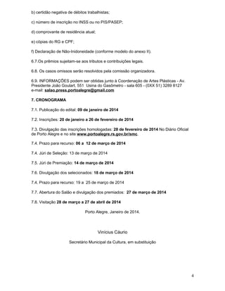 b) certidão negativa de débitos trabalhistas;
c) número de inscrição no INSS ou no PIS/PASEP;
d) comprovante de residência atual;
e) cópias do RG e CPF;
f) Declaração de Não-Inidoneidade (conforme modelo do anexo II).
6.7.Os prêmios sujeitam-se aos tributos e contribuições legais.
6.8. Os casos omissos serão resolvidos pela comissão organizadora.
6.9. INFORMAÇÕES podem ser obtidas junto à Coordenação de Artes Plásticas - Av.
Presidente João Goulart, 551 Usina do Gasômetro - sala 605 - (0XX 51) 3289 8127
e-mail: salao.press.portoalegre@gmail.com
7. CRONOGRAMA
7.1. Publicação do edital: 09 de janeiro de 2014
7.2. Inscrições: 20 de janeiro a 26 de fevereiro de 2014
7.3. Divulgação das inscrições homologadas: 28 de fevereiro de 2014 No Diário Oficial
de Porto Alegre e no site www.portoalegre.rs.gov.br/smc.
7.4. Prazo para recurso: 06 a 12 de março de 2014
7.4. Júri de Seleção: 13 de março de 2014
7.5. Júri de Premiação: 14 de março de 2014
7.6. Divulgação dos selecionados: 18 de março de 2014
7.4. Prazo para recurso: 19 a 25 de março de 2014
7.7. Abertura do Salão e divulgação dos premiados: 27 de março de 2014
7.8. Visitação 28 de março a 27 de abril de 2014
Porto Alegre, Janeiro de 2014.

Vinícius Cáurio
Secretário Municipal da Cultura, em substituição

4

 