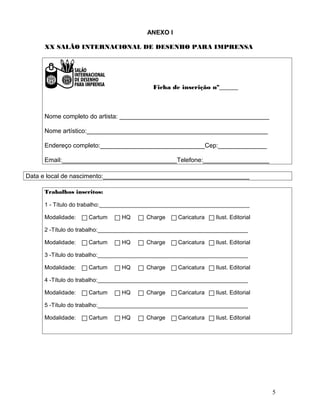 ANEXO I
XX SALÃO INTERNACIONAL DE DESENHO PARA IMPRENSA

Ficha de inscrição nº______

Nome completo do artista: ___________________________________________
Nome artístico:____________________________________________________
Endereço completo:______________________________Cep:______________
Email:_________________________________Telefone:___________________
Data e local de nascimento:__________________________________________
Trabalhos inscritos:
1 - Título do trabalho:_______________________________________________
Modalidade:

Cartum

HQ

Charge

Caricatura

Ilust. Editorial

2 -Título do trabalho:_______________________________________________
Modalidade:

Cartum

HQ

Charge

Caricatura

Ilust. Editorial

3 -Título do trabalho:_______________________________________________
Modalidade:

Cartum

HQ

Charge

Caricatura

Ilust. Editorial

4 -Título do trabalho:_______________________________________________
Modalidade:

Cartum

HQ

Charge

Caricatura

Ilust. Editorial

5 -Título do trabalho:_______________________________________________
Modalidade:

Cartum

HQ

Charge

Caricatura

Ilust. Editorial

5

 