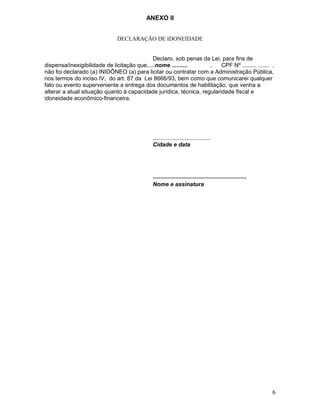ANEXO II
DECLARAÇÃO DE IDONEIDADE
Declaro, sob penas da Lei, para fins de
dispensa/inexigibilidade de licitação que.....nome ..........
,
CPF Nº ......... ....... ,
não foi declarado (a) INIDÕNEO (a) para licitar ou contratar com a Administração Pública,
nos termos do inciso IV, do art. 87 da Lei 8666/93, bem como que comunicarei qualquer
fato ou evento superveniente a entrega dos documentos de habilitação, que venha a
alterar a atual situação quanto à capacidade jurídica, técnica, regularidade fiscal e
idoneidade econômico-financeira.

,...................................
Cidade e data

------------------------------------------------Nome e assinatura

6

 