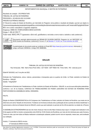 Este diário foi assinado digitalmente consoante a Lei 11.419/06. O documento eletrônico pode ser encontrado no sítio do Tribunal de Justiça do Estado de
Rondônia, endereço: http://www.tjro.jus.br/novodiario/
188
DIARIO DA JUSTIÇA
ANO XL NÚMERO 138 QUARTA-FEIRA, 27-07-2022
DEPARTAMENTO DE AQUISIÇões E GESTÃO DE PATRIMÔNIO
Resultado de Licitação - CPL/PRESI/TJRO
TRIBUNAL DE JUSTIÇA DE RONDÔNIA
PROCESSO n. 001458-524.2021.8.22.8000
PREGÃO ELETRÔNICO 066/2022
O Tribunal de Justiça do Estado de Rondônia, por intermédio do Pregoeiro, torna público o resultado da licitação, que tem por objeto é o
Fornecimentodegradesdeproteçãoparaesquadrias,cominstalaçãoedemaismateriaisnecessários,naComarcadeEspigãodoOeste/
RO, teve como vencedora a seguinte empresa:
Empresa: DIRCEU FERNANDES DOS SANTOS
Grupo 1: R$ 42.599,77
Valor total: R$42.599,77 (quarenta e dois mil, quinhentos e noventa e nove reais e setenta e sete centavos).
Documento assinado eletronicamente por RENAN DE OLIVEIRA SANTOS, Pregoeiro (a), em 26/07/2022, às
09:02 (horário de Rondônia), conforme § 3º do art. 4º, do Decreto nº 10.543, de 13 de novembro de 2020.
A autenticidade do documento pode ser conferida no Portal SEI https://www.tjro.jus.br/mn-sist-sei, informando o
código verificador 2845624e o código CRC 9668E98A.
SINJUR
TRIBUNAL DE JUSTIÇA DO ESTADO DE RONDÔNIA
Rua Venezuela, 1082 - Bairro Nova Porto Velho - 3217-9254 - CEP 76820-100 - Porto Velho - RO - www.tjro.jus.br
Edital Nº 003/2022, de 21 de julho de 2022.
Sindicato dos Trabalhadores, ativos, inativos, pensionistas e transpostos para os quadros da União, no Poder Judiciário do Estado de
Rondônia – SINJUR
Gestão: “IntegrAÇÃO”
A Presidente do Sindicato dos Trabalhadores no Poder Judiciário do Estado de Rondônia – SINJUR, no uso de suas atribuições estatutárias,
conforme o art. 54 do Estatuto, CONVOCA OS TRABALHADORES DO PODER JUDICIÁRIO DO ESTADO DE RONDÔNIA PARA
PARTICIPAREM DA ASSEMBLEIA GERAL ORDINÁRIA.
PAUTA:
Eleição de filiados CONGRESSISTAS do XII Congresso dos Trabalhadores no Poder Judiciário do Estado de Rondônia, que neste ano de
2022 terá como tema “Desafio do Amovimento: Fortalecer as trincheiras sindicais ante a politização de leis e perdas de direitos trabalhistas” e
oportunizará a reforma do Estatuto Social do SINJUR, evento que será realizado no período de 04 a 06 de setembro na cidade de Ji-Paraná.
A ASSEMBLEIA EXTRAORDINÁRIA dar-se-á de modo virtual por meio do sítio https://votacao.sinjur.org.br. A votação será realizada no dia
04 de agosto de 2022 no horário compreendido entre 09:00 às 16:00 (Horário de Rondônia), por meio de link individual para cada Comarca.
Tendo em vista, que nem todos os filiados realizaram a atualização cadastral, poderá ocorrer voto em separado, nesse caso, será analisado
sua validação.
Horário: 1ª chamada às 08h30 minutos.
2ª chamada às 09h00 minutos.
 