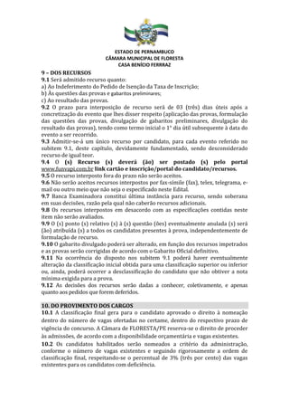 ESTADO DE PERNAMBUCO
CÂMARA MUNICIPAL DE FLORESTA
CASA BENÍCIO FERRRAZ
9 – DOS RECURSOS
9.1 Será admitido recurso quanto:
a) Ao Indeferimento do Pedido de Isenção da Taxa de Inscrição;
b) Às questões das provas e gabaritos preliminares;
c) Ao resultado das provas.
9.2 O prazo para interposição de recurso será de 03 (três) dias úteis após a
concretização do evento que lhes disser respeito (aplicação das provas, formulação
das questões das provas, divulgação de gabaritos preliminares, divulgação do
resultado das provas), tendo como termo inicial o 1° dia útil subsequente à data do
evento a ser recorrido.
9.3 Admitir-se-á um único recurso por candidato, para cada evento referido no
subitem 9.1, deste capítulo, devidamente fundamentado, sendo desconsiderado
recurso de igual teor.
9.4 O (s) Recurso (s) deverá (ão) ser postado (s) pelo portal
www.funvapi.com.br link cartão e inscrição/portal do candidato/recursos.
9.5 O recurso interposto fora do prazo não serão aceitos.
9.6 Não serão aceitos recursos interpostos por fax-símile (fax), telex, telegrama, e-
mail ou outro meio que não seja o especificado neste Edital.
9.7 Banca Examinadora constitui última instância para recurso, sendo soberana
em suas decisões, razão pela qual não caberão recursos adicionais.
9.8 Os recursos interpostos em desacordo com as especificações contidas neste
item não serão avaliados.
9.9 O (s) ponto (s) relativo (s) à (s) questão (ões) eventualmente anulada (s) será
(ão) atribuída (s) a todos os candidatos presentes à prova, independentemente de
formulação de recurso.
9.10 O gabarito divulgado poderá ser alterado, em função dos recursos impetrados
e as provas serão corrigidas de acordo com o Gabarito Oficial definitivo.
9.11 Na ocorrência do disposto nos subitem 9.1 poderá haver eventualmente
alteração da classificação inicial obtida para uma classificação superior ou inferior
ou, ainda, poderá ocorrer a desclassificação do candidato que não obtiver a nota
mínima exigida para a prova.
9.12 As decisões dos recursos serão dadas a conhecer, coletivamente, e apenas
quanto aos pedidos que forem deferidos.
10. DO PROVIMENTO DOS CARGOS
10.1 A classificação final gera para o candidato aprovado o direito à nomeação
dentro do número de vagas ofertadas no certame, dentro do respectivo prazo de
vigência do concurso. A Câmara de FLORESTA/PE reserva-se o direito de proceder
às admissões, de acordo com a disponibilidade orçamentária e vagas existentes.
10.2 Os candidatos habilitados serão nomeados a critério da administração,
conforme o número de vagas existentes e seguindo rigorosamente a ordem de
classificação final, respeitando-se o percentual de 3% (três por cento) das vagas
existentes para os candidatos com deficiência.
 