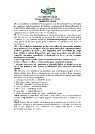 ESTADO DE PERNAMBUCO
CÂMARA MUNICIPAL DE FLORESTA
CASA BENÍCIO FERRRAZ
10.3 Os candidatos nomeados serão designados para desempenharem as atribuições
dos cargos nos órgãos integrantes da estrutura organizacional da Câmara Municipal de
FLORESTA/PE relacionados com atividade-fim, localizados na circunscrição municipal,
e de acordo com as necessidades de cada órgão requisitante, por ato do Chefe do Poder
Legislativo e/ou de auxiliar com poder por ele delegado.
10.4 A convocação dos classificados para o preenchimento das vagas disponíveis
será feita através de divulgação nos quadros de aviso da Câmara Municipal de
FLORESTA/PE, no endereço eletrônico www.floresta.pe.leg.br, via e-mail, bem
como por meio de envio postal para o endereço do candidato com Aviso de
Recebimento.
10.5 – Os candidatos aprovados serão convocados para nomeação prévia e
terão 30 (trinta) dias úteis para entregar a documentação comprobatória das
condições previstas no item 3, dos Requisitos para Investidura do Cargo,
deste Edital, e outros documentos que julgar necessário, em não sendo
cumprido esse prazo o candidato perderá o direito decorrente do concurso,
nas seguintes situações:
a) não comparecer na data, horário e local estabelecido na convocação;
b) não aceitar as condições estabelecidas para o exercício do cargo;
c) recusar nomeação, ou consultado e nomeado deixar de tomar posse ou
entrar em exercício nos prazos estabelecidos pela legislação municipal
vigente.
10.6 Somente serão admitidos os candidatos que forem julgados, após avaliação
médica oficial, aptos física e mentalmente, devendo, no dia e hora marcados,
apresentar os seguintes exames médicos abaixo relacionados, cabendo o candidato
providenciá-los às próprias expensas:
a) Hemograma completo – validade 06 meses;
b) Glicemia de jejum – validade 06 meses;
c) TGO-TGP – Gama GT – validade 06 meses;
d) Ureia e creatinina - validade 06 meses;
e) Ácido Úrico - validade 06 meses;
f) Urina tipo I - validade 06 meses;
g) Eletrocardiograma (ECG) com laudo - validade 06 meses;
10.6.1 Além dos exames acima solicitados, a junta médica oficial, poderá requerer
exames complementares que forem julgados necessários para a conclusão do
laudo.
10.6.2 Quando da convocação para nomeação, o candidato terá 30 (trinta) dias
úteis para entregar a documentação comprobatória das condições previstas no
item 3, dos Requisitos para Investidura do Cargo, deste Edital, e outros
documentos que julgar necessário.
 