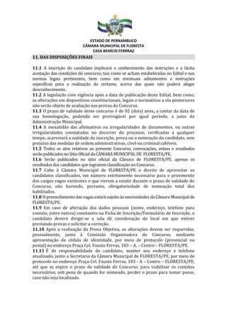 ESTADO DE PERNAMBUCO
CÂMARA MUNICIPAL DE FLORESTA
CASA BENÍCIO FERRRAZ
11. DAS DISPOSIÇÕES FINAIS
11.1 A inscrição do candidato implicará o conhecimento das instruções e a tácita
aceitação das condições do concurso, tais como se acham estabelecidas no Edital e nas
normas legais pertinentes, bem como em eventuais aditamentos e instruções
específicas para a realização do certame, acerca das quais não poderá alegar
desconhecimento.
11.2 A legislação com vigência após a data de publicação deste Edital, bem como,
as alterações em dispositivos constitucionais, legais e normativos a ela posteriores
não serão objeto de avaliação nas provas do Concurso.
11.3 O prazo de validade deste concurso é de 02 (dois) anos, a contar da data de
sua homologação, podendo ser prorrogável por igual período, a juízo da
Administração Municipal.
11.4 A inexatidão das afirmativas ou irregularidades de documentos, ou outras
irregularidades constatadas no decorrer do processo, verificadas a qualquer
tempo, acarretará a nulidade da inscrição, prova ou a nomeação do candidato, sem
prejuízo das medidas de ordem administrativas, cível ou criminal cabíveis.
11.5 Todos os atos relativos ao presente Concurso, convocações, avisos e resultados
serãopublicadosnoSitioOficial da CÂMARAMUNICIPAL DE FLORESTA/PE.
11.6 Serão publicados no sitio oficial da Câmara de FLORESTA/PE, apenas os
resultados dos candidatos que lograrem classificação no Concurso.
11.7 Cabe à Câmara Municipal de FLORESTA/PE o direito de aproveitar os
candidatos classificados, em número estritamente necessário para o provimento
dos cargos vagos existentes e que vierem a existir durante o prazo de validade do
Concurso, não havendo, portanto, obrigatoriedade de nomeação total dos
habilitados.
11.8 O preenchimento das vagas estará sujeito às necessidades da Câmara Municipal de
FLORESTA/PE.
11.9 Em caso de alteração dos dados pessoais (nome, endereço, telefone para
contato, entre outros) constantes na Ficha de Inscrição/Formulário de Inscrição, o
candidato deverá dirigir-se a sala de coordenação do local em que estiver
prestando provas e solicitar a correção.
11.10 Após a realização da Prova Objetiva, as alterações devem ser requeridas,
pessoalmente, junto à Comissão Organizadora do Concurso, mediante
apresentação da cédula de identidade, por meio de protocolo (presencial ou
postal) no endereço Praça Cel. Fausto Ferraz, 183 – A, – Centro – FLORESTA/PE.
11.11 É de responsabilidade do candidato, manter seu endereço e telefone
atualizado, junto a Secretaria da Câmara Municipal de FLORESTA/PE, por meio de
protocolo no endereço Praça Cel. Fausto Ferraz, 183 - A – Centro – FLORESTA/PE,
até que se expire o prazo de validade do Concurso, para viabilizar os contatos
necessários, sob pena de quando for nomeado, perder o prazo para tomar posse,
caso não seja localizado.
 