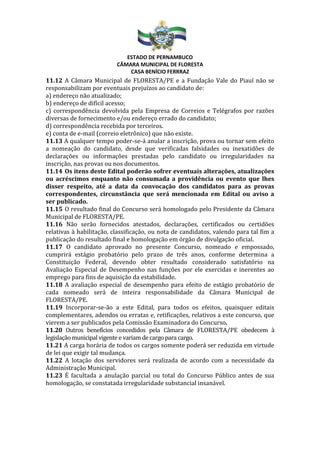 ESTADO DE PERNAMBUCO
CÂMARA MUNICIPAL DE FLORESTA
CASA BENÍCIO FERRRAZ
11.12 A Câmara Municipal de FLORESTA/PE e a Fundação Vale do Piauí não se
responsabilizam por eventuais prejuízos ao candidato de:
a) endereço não atualizado;
b) endereço de difícil acesso;
c) correspondência devolvida pela Empresa de Correios e Telégrafos por razões
diversas de fornecimento e/ou endereço errado do candidato;
d) correspondência recebida por terceiros.
e) conta de e-mail (correio eletrônico) que não existe.
11.13 A qualquer tempo poder-se-á anular a inscrição, prova ou tornar sem efeito
a nomeação do candidato, desde que verificadas falsidades ou inexatidões de
declarações ou informações prestadas pelo candidato ou irregularidades na
inscrição, nas provas ou nos documentos.
11.14 Os itens deste Edital poderão sofrer eventuais alterações, atualizações
ou acréscimos enquanto não consumada a providência ou evento que lhes
disser respeito, até a data da convocação dos candidatos para as provas
correspondentes, circunstância que será mencionada em Edital ou aviso a
ser publicado.
11.15 O resultado final do Concurso será homologado pelo Presidente da Câmara
Municipal de FLORESTA/PE.
11.16 Não serão fornecidos atestados, declarações, certificados ou certidões
relativas à habilitação, classificação, ou nota de candidatos, valendo para tal fim a
publicação do resultado final e homologação em órgão de divulgação oficial.
11.17 O candidato aprovado no presente Concurso, nomeado e empossado,
cumprirá estágio probatório pelo prazo de três anos, conforme determina a
Constituição Federal, devendo obter resultado considerado satisfatório na
Avaliação Especial de Desempenho nas funções por ele exercidas e inerentes ao
emprego para fins de aquisição da estabilidade.
11.18 A avaliação especial de desempenho para efeito de estágio probatório de
cada nomeado será de inteira responsabilidade da Câmara Municipal de
FLORESTA/PE.
11.19 Incorporar-se-ão a este Edital, para todos os efeitos, quaisquer editais
complementares, adendos ou erratas e, retificações, relativos a este concurso, que
vierem a ser publicados pela Comissão Examinadora do Concurso.
11.20 Outros benefícios concedidos pela Câmara de FLORESTA/PE obedecem à
legislaçãomunicipal vigente e variamde cargopara cargo.
11.21 A carga horária de todos os cargos somente poderá ser reduzida em virtude
de lei que exigir tal mudança.
11.22 A lotação dos servidores será realizada de acordo com a necessidade da
Administração Municipal.
11.23 É facultada a anulação parcial ou total do Concurso Público antes de sua
homologação, se constatada irregularidade substancial insanável.
 