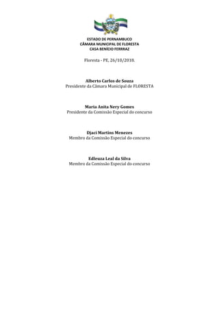 ESTADO DE PERNAMBUCO
CÂMARA MUNICIPAL DE FLORESTA
CASA BENÍCIO FERRRAZ
Floresta - PE, 26/10/2018.
Alberto Carlos de Souza
Presidente da Câmara Municipal de FLORESTA
Maria Anita Nery Gomes
Presidente da Comissão Especial do concurso
Djaci Martins Menezes
Membro da Comissão Especial do concurso
Edleuza Leal da Silva
Membro da Comissão Especial do concurso
 