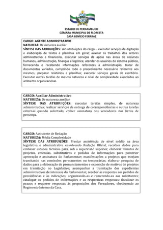 ESTADO DE PERNAMBUCO
CÂMARA MUNICIPAL DE FLORESTA
CASA BENÍCIO FERRRAZ
CARGO: AGENTE ADMINISTRATIVO
NATUREZA: De natureza auxiliar
SÍNTESE DAS ATRIBUIÇÕES: são atribuições do cargo – executar serviços de digitação
e elaboração de textos e planilhas em geral; auxiliar os trabalhos dos setores
administrativo e financeiro, executar serviços de apoio nas áreas de recursos
humanos, administração, finanças e logística; atender os usuários do sistema público,
fornecendo e recebendo informações referentes à administração; tratar de
documentos variados, cumprindo todo o procedimento necessário referente aos
mesmos; preparar relatórios e planilhas; executar serviços gerais de escritório.
Executar outras tarefas de mesma natureza e nível de complexidade associadas ao
ambiente organizacional.
CARGO: Auxiliar Administrativo
NATUREZA: De natureza auxiliar
SÍNTESE DAS ATRIBUIÇÕES: executar tarefas simples, de natureza
administrativa; realizar serviços de entrega de correspondências e outras tarefas
externas quando solicitado; colher assinatura dos vereadores nos livros de
presença.
CARGO: Assistente de Redação
NATUREZA: Média Complexidade
SÍNTESE DAS ATRIBUIÇÕES: Prestar assistência de nível médio na área
legislativa e administrativa envolvendo Redação Oficial, recolher dados para
embasar estudos técnicos para, sob a supervisão superior, elaborar minutas de
projetos, emendas, substitutivos e pedidos de informações para posterior
aprovação e assinatura do Parlamentar; manifestações a projetos que estejam
tramitando nas comissões permanentes ou temporárias; elaborar pesquisa de
dados para a elaboração de pronunciamentos e exposição de motivos de projetos
em tramitação no Legislativo; acompanhar a tramitação dos expedientes
administrativos de interesse do Parlamentar; receber as respostas aos pedidos de
providências e às indicações, organizando-as e remetendo-as aos solicitantes;
catalogar os pedidos de informações e as respectivas respostas; fiscalizar os
prazos e requerer respostas às proposições dos Vereadores, obedecendo ao
Regimento Interno da Casa.
 