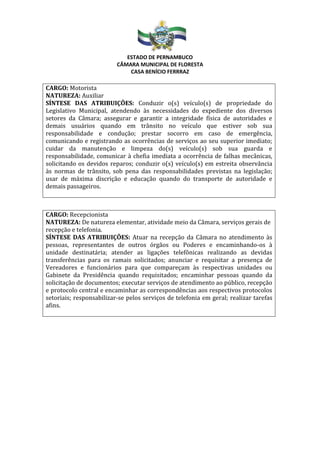 ESTADO DE PERNAMBUCO
CÂMARA MUNICIPAL DE FLORESTA
CASA BENÍCIO FERRRAZ
CARGO: Motorista
NATUREZA: Auxiliar
SÍNTESE DAS ATRIBUIÇÕES: Conduzir o(s) veículo(s) de propriedade do
Legislativo Municipal, atendendo às necessidades do expediente dos diversos
setores da Câmara; assegurar e garantir a integridade física de autoridades e
demais usuários quando em trânsito no veículo que estiver sob sua
responsabilidade e condução; prestar socorro em caso de emergência,
comunicando e registrando as ocorrências de serviços ao seu superior imediato;
cuidar da manutenção e limpeza do(s) veículo(s) sob sua guarda e
responsabilidade, comunicar à chefia imediata a ocorrência de falhas mecânicas,
solicitando os devidos reparos; conduzir o(s) veículo(s) em estreita observância
às normas de trânsito, sob pena das responsabilidades previstas na legislação;
usar de máxima discrição e educação quando do transporte de autoridade e
demais passageiros.
CARGO: Recepcionista
NATUREZA: De natureza elementar, atividade meio da Câmara, serviços gerais de
recepção e telefonia.
SÍNTESE DAS ATRIBUIÇÕES: Atuar na recepção da Câmara no atendimento às
pessoas, representantes de outros órgãos ou Poderes e encaminhando-os à
unidade destinatária; atender as ligações telefônicas realizando as devidas
transferências para os ramais solicitados; anunciar e requisitar a presença de
Vereadores e funcionários para que compareçam às respectivas unidades ou
Gabinete da Presidência quando requisitados; encaminhar pessoas quando da
solicitação de documentos; executar serviços de atendimento ao público, recepção
e protocolo central e encaminhar as correspondências aos respectivos protocolos
setoriais; responsabilizar-se pelos serviços de telefonia em geral; realizar tarefas
afins.
 
