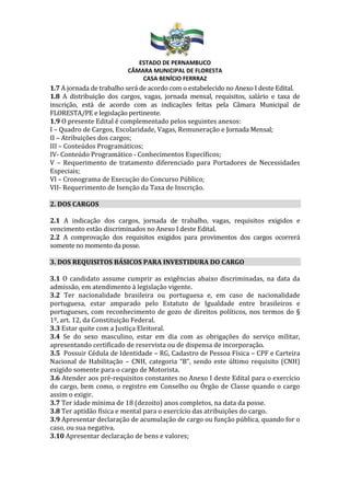 ESTADO DE PERNAMBUCO
CÂMARA MUNICIPAL DE FLORESTA
CASA BENÍCIO FERRRAZ
1.7 A jornada de trabalho será de acordo com o estabelecido no Anexo I deste Edital.
1.8 A distribuição dos cargos, vagas, jornada mensal, requisitos, salário e taxa de
inscrição, está de acordo com as indicações feitas pela Câmara Municipal de
FLORESTA/PE e legislação pertinente.
1.9 O presente Edital é complementado pelos seguintes anexos:
I – Quadro de Cargos, Escolaridade, Vagas, Remuneração e Jornada Mensal;
II – Atribuições dos cargos;
III – Conteúdos Programáticos;
IV- Conteúdo Programático - Conhecimentos Específicos;
V – Requerimento de tratamento diferenciado para Portadores de Necessidades
Especiais;
VI – Cronograma de Execução do Concurso Público;
VII- Requerimento de Isenção da Taxa de Inscrição.
2. DOS CARGOS
2.1 A indicação dos cargos, jornada de trabalho, vagas, requisitos exigidos e
vencimento estão discriminados no Anexo I deste Edital.
2.2 A comprovação dos requisitos exigidos para provimentos dos cargos ocorrerá
somente no momento da posse.
3. DOS REQUISITOS BÁSICOS PARA INVESTIDURA DO CARGO
3.1 O candidato assume cumprir as exigências abaixo discriminadas, na data da
admissão, em atendimento à legislação vigente.
3.2 Ter nacionalidade brasileira ou portuguesa e, em caso de nacionalidade
portuguesa, estar amparado pelo Estatuto de Igualdade entre brasileiros e
portugueses, com reconhecimento de gozo de direitos políticos, nos termos do §
1º, art. 12, da Constituição Federal.
3.3 Estar quite com a Justiça Eleitoral.
3.4 Se do sexo masculino, estar em dia com as obrigações do serviço militar,
apresentando certificado de reservista ou de dispensa de incorporação.
3.5 Possuir Cédula de Identidade – RG, Cadastro de Pessoa Física – CPF e Carteira
Nacional de Habilitação – CNH, categoria “B”, sendo este último requisito (CNH)
exigido somente para o cargo de Motorista.
3.6 Atender aos pré-requisitos constantes no Anexo I deste Edital para o exercício
do cargo, bem como, o registro em Conselho ou Órgão de Classe quando o cargo
assim o exigir.
3.7 Ter idade mínima de 18 (dezoito) anos completos, na data da posse.
3.8 Ter aptidão física e mental para o exercício das atribuições do cargo.
3.9 Apresentar declaração de acumulação de cargo ou função pública, quando for o
caso, ou sua negativa.
3.10 Apresentar declaração de bens e valores;
 