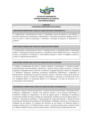 ESTADO DE PERNAMBUCO
CÂMARA MUNICIPAL DE FLORESTA
CASA BENÍCIO FERRRAZ
ANEXO III
CONTEÚDOS PROGRAMÁTICOS COMUNS
PORTUGUÊS COMUM PARA TODOS OS CARGOS DE NIVEL FUNDAMENTAL
1. Compreensão e interpretação de textos. 2. Morfologia: classes de palavras e suas flexões. 3.
Período composto por coordenação e subordinação. 4. Colocação de pronomes oblíquos átonos. 5.
Uso da crase. 6. Sinais de pontuação. 7. Estrutura e formação de palavras. 8. Substantivo. 9.
Adjetivo
PORTUGUÊS COMUM PARA TODOS OS CARGOS DE NIVEL MÉDIO
1. Compreensão e interpretação de textos. 2. Tipologia textual. 3. Ortografia oficial. 4. Acentuação
gráfica. 5. Emprego das classes de palavras. 6. Emprego do sinal indicativo de crase. 7. Sintaxe da
oração e do período. 8. Pontuação. 9. Concordância nominal e verbal. 10. Regência nominal e
verbal. 11. Significação das palavras.
PORTUGUÊS COMUM PARA TODOS OS CARGOS DE NIVEL SUPERIOR
1. Análise e compreensão de texto. 2. Coesão: conceitos e mecanismos. 3. Coerência textual:
informatividade, intertextualidade e inferências. 4. Tipos de textos e gêneros textuais. 5. Variação
linguística: linguagem formal e informal. 6. Semântica: linguagem figurada e figuras de linguagem.
7. Semântica: sinônimos, antônimos, parônimos, homônimos, hiperônimos e hipônimos. 8.
Morfossintaxe: classificação das palavras, emprego e flexão. 9. Estrutura e formação de palavras.
10. Vocativo e aposto. 11. Sintaxe de regência, concordância e colocação. 12. Ocorrência de crase.
13. Ortografia oficial. 14. Acentuação gráfica. 15. A linguagem e os tipos de discursos. 16. A
comunicação e seus elementos
MATEMÁTICA COMUM PARA TODOS OS CARGOS DE NÍVEL FUNDAMENTAL
1. Números naturais, números fracionários. 2. Sistema de numeração decimal. 3. Operações (soma,
subtração, multiplicação e divisão) com números naturais e com números fracionários. 4.
Geometria: medida de comprimento e de área de figuras planas. 5. Resolução de problemas
envolvendo medidas de tempo, medidas de comprimento, medidas de áreas de figuras planas. 6.
Dinheiro – Resolução de problema. 7. Representação do termo desconhecido – Cálculo do termo
desconhecido; Resolução de problemas. 8. Divisibilidade; 9. Múltiplos e divisores; 10. Conjunto dos
múltiplos de um número; 11. Conjunto dos divisores de um número; 12. Números primos e
números primos entre si. 13. Máximo divisor comum – processos práticos para o cálculo do mdc;
14. Mínimo múltiplo comum; processos práticos para o cálculo do mmc; Propriedades do mmc.
 