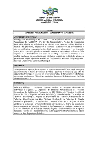 ESTADO DE PERNAMBUCO
CÂMARA MUNICIPAL DE FLORESTA
CASA BENÍCIO FERRRAZ
ANEXO IV
CONTEÚDOS PROGRAMÁTICOS – CONHECIMENTOS ESPECÍFICOS
ASSISTENTE DE REDAÇÃO
Lei Orgânica do Município de FLORESTA - PE; Regimento Interno da Câmara de
Vereadores de FLORESTA - PE; Direito Administrativo. Noções de Informática.
Princípios básicos da Administração Pública. Atos administrativos. Serviços e
rotinas de protocolo, expedição e arquivo; classificação de documentos e
correspondências; correspondência oficial; processos administrativos: formação,
autuação e tramitação; gestão de material e controle de estoques e almoxarifado;
organização administrativa dos serviços do Órgão Municipal: finalidades dos
órgãos; qualidade no atendimento ao público; a imagem da instituição, a imagem
profissional, sigilo e postura; Formas de tratamento - Decretos - Organograma -
Poderes Legislativo e Executivo Municipal.
ARQUIVISTA
1 Planejamento e organização de arquivos: a) aspectos conceituais b) aspectos de formação e
desenvolvimento de fundos documentais 2 Política e descrição documental 3 Ciclo vital dos
documentos 4 Tipologia documental em Arquivística 5 Tabela de Temporalidade 6 Sistemas e
métodos de arquivamento 7 Memória e patrimônio documental 8 Gerenciamento Eletrônico
de Documentos (GED).
MOTORISTA
Relações Públicas e Humanas: Opinião Pública; As Relações Humanas, os
indivíduos e o grupo. 2. Legislação do Trânsito: Administração de Trânsito;
Sistemática de Habilitação; Pontuação do CTB (Código de Trânsito Brasileiro);
Multas do CTB (Código de Trânsito Brasileiro); Penalidades do CTB (Código de
Trânsito Brasileiro). 3. Noções de Engenharia de Trânsito: Característica do
Trânsito; Classificação das Vias Públicas; Sinalização de Trânsito. 4. Direção
Defensiva (preventiva). 5. Noções de Primeiros Socorros. 6. Noções de Meio
Ambiente e Cidadania (Crimes Ambientais no Trânsito). 7. Regras de Circulação:
Comportamento no Trânsito; Condutor e Via Travessias: o condutor, o pedestre e
a via. 8. Princípios da Mecânica a diesel; Noções Básicas de Motor de Máquinas
Pesadas; Teoria de Funcionamento; Embreagem/câmbio/diferencial; Freio:
manutenção e diagnóstico de falhas.
 