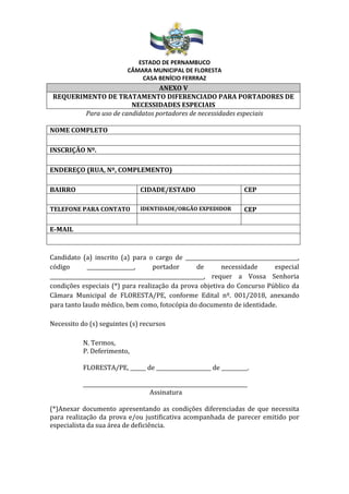 ESTADO DE PERNAMBUCO
CÂMARA MUNICIPAL DE FLORESTA
CASA BENÍCIO FERRRAZ
ANEXO V
REQUERIMENTO DE TRATAMENTO DIFERENCIADO PARA PORTADORES DE
NECESSIDADES ESPECIAIS
Para uso de candidatos portadores de necessidades especiais
NOME COMPLETO
INSCRIÇÃO Nº.
ENDEREÇO (RUA, Nº, COMPLEMENTO)
BAIRRO CIDADE/ESTADO CEP
TELEFONE PARA CONTATO IDENTIDADE/ORGÃO EXPEDIDOR CEP
E-MAIL
Candidato (a) inscrito (a) para o cargo de ___________________________________________,
código __________________, portador de necessidade especial
___________________________________________________________, requer a Vossa Senhoria
condições especiais (*) para realização da prova objetiva do Concurso Público da
Câmara Municipal de FLORESTA/PE, conforme Edital nº. 001/2018, anexando
para tanto laudo médico, bem como, fotocópia do documento de identidade.
Necessito do (s) seguintes (s) recursos
N. Termos,
P. Deferimento,
FLORESTA/PE, ______ de _____________________ de __________.
_______________________________________________________________
Assinatura
(*)Anexar documento apresentando as condições diferenciadas de que necessita
para realização da prova e/ou justificativa acompanhada de parecer emitido por
especialista da sua área de deficiência.
 