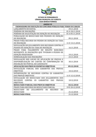 ESTADO DE PERNAMBUCO
CÂMARA MUNICIPAL DE FLORESTA
CASA BENÍCIO FERRRAZ
ANEXO VI
CRONOGRAMA DE EXECUÇÃO DO CONCURSO PÚBLICO PARA TODOS OS CARGOS
LANÇAMENTO DO EDITAL 29.11.2018
PERÍODO DE INSCRIÇÕES 01 A 18.11.2018
PERÍODO DE SOLICITAÇÃO DE ISENÇÃO DE INSCRIÇÃO 01 A 05.11.2018
PUBLICAÇÃO DO RESULTADO DOS PEDIDOS DE ISENÇÃO
DE INSCRIÇÃO 09.11.2018
PRAZO PARA RECURSO DO PEDIDO DE ISENÇÃO DA TAXA
DE INSCRIÇÃO 11 E 13.11.2018
DIVULGAÇÃO DO JULGAMENTO DOS RECURSOS CONTRA O
PEDIDO DE ISENÇÃO DA TAXA DE INSCRIÇÃO 16.11.2018
PRAZO PARA PAGAMENTO DO BOLETO BANCÁRIO
REFERENTE ÀS INSCRIÇÕES QUE TIVERAM O PEDIDO DE
ISENÇÃO INDEFERIDO 19.11.2018
HOMOLOGAÇÃO DAS INSCRIÇÕES 23.11.2018
DIVULGAÇÃO DOS LOCAIS DE APLICAÇÃO DE PROVAS E
DISPONIBILIZAÇÃO DO CARTÃO DE CONFIRMAÇÃO DE
INSCRIÇÃO NO PORTAL DO CANDIDATO
30.11.2018
APLICAÇÃO DAS PROVAS ESCRITAS OBJETIVAS 09.12.2018
DIVULGAÇÃO PARCIAL DOS GABARITOS DAS PROVAS
OBJETIVAS 10.12.2018
INTERPOSIÇÃO DE RECURSOS CONTRA OS GABARITOS
DAS PROVAS OBJETIVAS 11 E 12.12.2018
DIVULGAÇÃO DO RESULTADO DOS JULGAMENTOS DOS
RECURSOS CONTRA OS GABARITOS DAS PROVAS
OBJETIVAS.
18.12.2018
RESULTADO PARCIAL DAS PROVAS OBJETIVAS 18.12.2018
PRAZO PARA RECURSO DO RESULTADO PARCIAL 19 E 20.12.2018
RESULTADO DO JULGAMENTO DE RECURSO DO
RESULTADO 21.12.2018
RESULTADO FINAL 21.12.2018
 