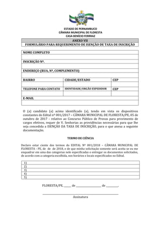 ESTADO DE PERNAMBUCO
CÂMARA MUNICIPAL DE FLORESTA
CASA BENÍCIO FERRRAZ
ANEXO VII
FORMULÁRIO PARA REQUERIMENTO DE ISENÇÃO DE TAXA DE INSCRIÇÃO
NOME COMPLETO
INSCRIÇÃO Nº.
ENDEREÇO (RUA, Nº, COMPLEMENTO)
BAIRRO CIDADE/ESTADO CEP
TELEFONE PARA CONTATO IDENTIDADE/ORGÃO EXPEDIDOR CEP
E-MAIL
O (a) candidato (a) acima identificado (a), tendo em vista os dispositivos
constantes do Edital nº 001/2017 – CÂMARA MUNICIPAL DE FLORESTA/PE, 05 de
outubro de 2017 - relativo ao Concurso Público de Provas para provimento de
cargos efetivos, requer de V. Senhorias as providências necessárias para que lhe
seja concedida a ISENÇÃO DA TAXA DE INSCRIÇÃO, para o que anexa a seguinte
documentação.
TERMO DE CIÊNCIA
Declaro estar ciente dos termos do EDITAL Nº 001/2018 – CÂMARA MUNICIPAL DE
FLORESTA - PE, de de de 2018, e de que minha solicitação somente será aceita se eu me
enquadrar em uma das categorias nele especificadas e entregar os documentos solicitados,
de acordo com a categoria escolhida, nos horários e locais especificados no Edital.
FLORESTA/PE, ______ de _____________________ de __________.
_______________________________________________________________
Assinatura
1)
2)
3)
4)
5)
 