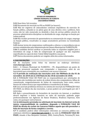 ESTADO DE PERNAMBUCO
CÂMARA MUNICIPAL DE FLORESTA
CASA BENÍCIO FERRRAZ
3.11 Duas fotos 3x4 recentes;
3.12 Documento de inscrição no PIS ou PASEP (se houver);
3.13 Não ter registros de antecedentes criminais impeditivos do exercício de
função pública, achando-se no pleno gozo de seus direitos civis e políticos, bem
como, não ter sido exonerado ou demitido a bem do serviço público através de
processo administrativo disciplinar ou destituído do cargo, emprego ou função por
ordem judicial.
3.14 Não receber proventos de aposentadoria ou remuneração de cargos, emprego
ou função pública, ressalvados os cargos acumuláveis previstos na Constituição
Federal.
3.15 Assinar termo de compromisso confirmando a ciência e a concordância com as
normas estabelecidas pela Administração da Câmara Municipal de FLORESTA/PE.
3.16 O candidato deverá verificar se preenche todos os requisitos exigidos para a
investidura do cargo. A falta de comprovação de qualquer um dos requisitos
especificados no caput do item 3 deste Edital impedirá a sua posse.
3.17 Outros documentos poderão ser exigidos além dos acima relacionados.
4. DAS INSCRIÇÕES
4.1 As inscrições serão feitas via internet no endereço eletrônico:
www.funvapi.com.br.
4.1.1 – A Câmara Municipal de FLORESTA – PE, disponibilizará um ponto de
inscrição presencial equipado com computador e impressora, além de um
funcionário para orientações aos candidatos com acesso à internet.
4.2 O período de realização das inscrições será: das 8h00min do dia 01 de
novembro de 2018 até às 23h59min do dia 18 de novembro de 2018.
4.3 A FUNDAÇÃO VALE DO PIAUÍ não se responsabilizará por solicitações de
inscrições não recebidas por motivo de ordem técnica dos computadores, falhas de
comunicação, congestionamento de linhas de comunicação, bem como, outros
fatores de ordem técnica que impossibilitem a transferência de dados.
4.4 Caso ocorram problemas técnicos no sistema de inscrição da FUNDAÇÃO VALE
DO PIAUÍ, no último dia das inscrições, o prazo poderá ser prorrogado por até 3
(três) dias.
4.5 Após o preenchimento do formulário de inscrição via Internet, o candidato
deverá imprimir o boleto bancário no valor da inscrição, podendo pagar
preferencialmente nas Agências do Banco Bradesco, Bradesco Expresso, bem
como, em quaisquer outros bancos.
4.6 As informações prestadas na solicitação de inscrição via Internet serão de
inteira responsabilidade do candidato, dispondo a FUNDAÇÃO VALE DO
PIAUÍ do direito de excluir do Concurso Público aquele que não preencher a
ficha de inscrição de forma completa e correta.
4.7 O candidato poderá obter informações referentes ao concurso público nos
endereços eletrônicos www.funvapi.com.br e, na sede da FUNDAÇÃO VALE DO
PIAUÍ, situada à Rua Benjamin Constant, 2082, Centro/Norte, Teresina/PI, bem
 