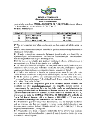 ESTADO DE PERNAMBUCO
CÂMARA MUNICIPAL DE FLORESTA
CASA BENÍCIO FERRRAZ
como, ainda, na sede da CÂMARA MUNICIPAL DE FLORESTA/PE, situada à Praça
Cel. Fausto Ferraz, 183 – A, Centro, FLORESTA – PE.
4.8 Taxa de inscrição:
NUMERO CARGO TAXA DE INSCRIÇÃO R$
01 NÍVEL SUPERIOR R$ 100,00
02 NÍVEL MÉDIO R$ 70,00
03 NÍVEL FUNDAMENTAL R$ 45,00
4.9 Não serão aceitas inscrições condicionais, via fax, correio eletrônico e/ou via
postal.
4.9 Não serão aceitas as solicitações de inscrição que não atenderem rigorosamente ao
estabelecido neste Edital.
4.11 O valor referente ao pagamento da taxa de inscrição não será devolvido em
hipótese alguma, salvo em caso de cancelamento do concurso por conveniência da
Administração Municipal ou por decisão judicial.
4.12 No caso de devolução, por qualquer motivo, de cheque utilizado para o
pagamento da taxa de inscrição, esta não será validada.
4.13 A efetivação da inscrição implica a aceitação tácita das condições fixadas para
a realização do Concurso, não podendo o candidato, portanto, sob hipótese alguma,
alegar desconhecimento das normas estabelecidas no presente Edital.
4.14 Poderá ser pleiteada a isenção do pagamento da taxa de inscrição pelos
candidatos que atenderem os requisitos definidos pelo Decreto Federal nº. 6.593
de 02 de outubro de 2008 e que estiverem inscritos no Cadastro Único para
Programas Sociais do Governo Federal (CadÚnico), de que trata o Decreto Federal
nº 6.135 de 26 de junho de 2007.
4.14.1 Os candidatos amparados pelo item anterior devem realizar sua
inscrição no site www.funvapi.com.br, em seguida, devem juntar o
requerimento de Isenção da Taxa de Inscrição conforme modelo do Anexo
VII, acompanhado da Ficha de Inscrição, dos Documentos de Identidade, do
Comprovante de Endereço e Cartão Cidadão e indicar o número do NIS, e,
protocolar na sede da CÂMARA MUNICIPAL DE FLORESTA/PE, sediada na
Praça Cel. Fausto Ferraz, 183 – A, Centro - FLORESTA – PE, no prazo
estabelecido no Cronograma de Execução do Concurso.
4.15 O candidato que tiver seu pedido de isenção da taxa de inscrição indeferido
terá um prazo de três dias para impetrar recursos contra o indeferimento, o qual
deve ser protocolado na Sede da CÂMARA MUNICIPAL DE FLORESTA/PE, dentro
do prazo estabelecido no Cronograma.
4.16 O candidato que tiver seu recurso indeferido deverá efetivar sua inscrição
com o pagamento do boleto bancário referente à taxa de inscrição dentro do prazo
estabelecido no Cronograma.
 