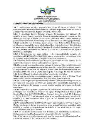 ESTADO DE PERNAMBUCO
CÂMARA MUNICIPAL DE FLORESTA
CASA BENÍCIO FERRRAZ
5. DAS PESSOAS COM DEFICIÊNCIA
5.1 O candidato que se julgar amparado pelo Artigo 97, Inciso VI, alínea “a” da
Constituição do Estado do Pernambuco e conforme vagas constantes no Anexo I
deste Edital, considerando o disposto no item 1.2 deste Edital.
5.1.1 O candidato deverá declarar, quando da inscrição, ser portador de
deficiência, especificando-a na ficha de inscrição, declarando ainda estar ciente das
atribuições do Cargo, e, de que, no caso de vir a exercê-lo, estará sujeito à avaliação
pelo desempenho dessas atribuições para fins de habilitação no estágio probatório.
5.1.2 O candidato com deficiência deverá enviar cópia do formulário de inscrição
devidamente preenchido, anexando laudo médico (original), através de AR (Aviso
de Recebimento) à FUNDAÇÃO VALE DO PIAUÍ, situada à Rua Benjamim Constant,
nº 2082, Centro, Teresina/Piauí, CEP: 64.000-280, até o primeiro dia útil após o
término das inscrições.
5.1.3 O fornecimento do laudo médico é de responsabilidade exclusiva do
candidato. A FUNDAÇÃO VALE DO PIAUÍ não se responsabiliza por qualquer tipo
de extravio/atraso que impeça a chegada do laudo ao seu destino.
5.1.4 O laudo médico terá validade somente para este Concurso Público e não
será devolvido, muito menos serão fornecidas cópias.
5.1.5 Se necessário, o candidato pode requerer tratamento diferenciado indicando
as condições de que necessita para realização da(s) prova(s) do Concurso, através
de requerimento constante no Anexo IV, deste Edital. O requerimento deve ser
enviado juntamente com o Laudo Médico para o endereço descrito no subitem
5.1.2 deste Edital, até o primeiro dia após o término das inscrições.
5.1.6 A solicitação de tratamento diferenciado referido no subitem 5.1.5 do Edital
será atendida obedecendo a critérios de viabilidade e de razoabilidade.
5.1.7 O candidato portador de deficiência participará do Concurso em igualdade de
condições com os demais candidatos, no que se refere ao conteúdo, à avaliação, ao
local de aplicação das provas e a nota mínima exigida para todos os demais
candidatos.
5.1.8 O candidato de que trata o subitem 5.1, se habilitado e classificado, após sua
nomeação, será submetido à avaliação de Equipe Multiprofissional indicada pela
Câmara Municipal de FLORESTA/PE, na forma do disposto no Art. 43 do Decreto
nº 3.298, de 20/9/99, que verificará sobre a sua qualificação como portador de
deficiência ou não, bem como sobre o grau de deficiência incapacitante para o
exercício do cargo.
5.1.9 A Câmara Municipal de FLORESTA seguirá a orientação do parecer da Equipe
Multiprofissional, de forma terminativa, sobre a qualificação do candidato com
deficiência e sobre a compatibilidade da deficiência com as atribuições do cargo,
não cabendo recurso dessa decisão.
5.1.9 Os candidatos considerados com deficiência, se habilitados e classificados,
terão seus nomes publicados em separado por classificação específica.
5.1.11Não haverá segunda chamada, seja qual for o motivo alegado para justificar
o atraso ou a ausência dos candidatos à prova objetiva.
 