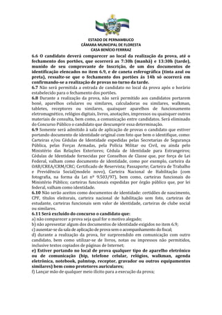 ESTADO DE PERNAMBUCO
CÂMARA MUNICIPAL DE FLORESTA
CASA BENÍCIO FERRRAZ
6.6 O candidato deverá comparecer ao local da realização da prova, até o
fechamento dos portões, que ocorrerá as 7:30h (manhã) e 13:30h (tarde),
munido de seu comprovante de Inscrição, de um dos documentos de
identificação elencados no item 6.9, e de caneta esferográfica (tinta azul ou
preta), ressalte-se que o fechamento dos portões ás 14h só ocorrerá em
confirmando-se a realização de provas no turno da tarde.
6.7 Não será permitida a entrada de candidato no local da prova após o horário
estabelecido para o fechamento dos portões.
6.8 Durante a realização da prova, não será permitido aos candidatos portarem
boné, aparelhos celulares ou similares, calculadoras ou similares, walkman,
tabletes, receptores ou similares, quaisquer aparelhos de funcionamento
eletromagnético, relógios digitais, livros, anotações, impressos ou quaisquer outros
materiais de consulta, bem como, a comunicação entre candidatos. Será eliminado
do Concurso Público o candidato que descumprir essa determinação.
6.9 Somente será admitido à sala de aplicação de provas o candidato que estiver
portando documento de identidade original com foto que bem o identifique, como:
Carteiras e/ou Cédulas de Identidade expedidas pelas Secretarias de Segurança
Pública, pelas Forças Armadas, pela Polícia Militar ou Civil, ou ainda pelo
Ministério das Relações Exteriores; Cédula de Identidade para Estrangeiros;
Cédulas de Identidade fornecidas por Conselhos de Classe que, por força de Lei
Federal, valham como documento de identidade, como por exemplo, carteira da
OAB/CREA/CRM/CRC; Certificado de Reservista; Passaporte; Carteira de Trabalho
e Previdência Social(modelo novo), Carteira Nacional de Habilitação (com
fotografia, na forma da Lei nº 9.503/97), bem como, carteiras funcionais do
Ministério Público; carteiras funcionais expedidas por órgão público que, por lei
federal, valham como identidade.
6.10 Não serão aceitos como documentos de identidade: certidões de nascimento,
CPF, títulos eleitorais, carteira nacional de habilitação sem foto, carteiras de
estudante, carteiras funcionais sem valor de identidade, carteiras de clube social
ou similares.
6.11 Será excluído do concurso o candidato que:
a) não comparecer a prova seja qual for o motivo alegado;
b) não apresentar algum dos documentos de identidade exigidos no item 6.9;
c) ausentar-se da sala de aplicação de prova sem o acompanhamento do fiscal;
d) durante a realização da prova, for surpreendido em comunicação com outro
candidato, bem como utilizar-se de livros, notas ou impressos não permitidos,
inclusive textos copiados de páginas de Internet;
e) Estiver portando no local de prova qualquer tipo de aparelho eletrônico
ou de comunicação (bip, telefone celular, relógios, walkman, agenda
eletrônica, notebook, palmtop, receptor, gravador ou outros equipamentos
similares) bem como protetores auriculares;
f) Lançar mão de qualquer meio ilícito para a execução da prova;
 