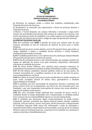 ESTADO DE PERNAMBUCO
CÂMARA MUNICIPAL DE FLORESTA
CASA BENÍCIO FERRRAZ
g) Perturbar, de qualquer modo, a ordem dos trabalhos estabelecidos pela
Comissão Executiva do Concurso;
h) Desobedecer às instruções dos supervisores e fiscais do processo durante a
realização da prova;
i) Marcar o Cartão Resposta nos campos referentes à inscrição e cargo (estes
campos são preenchidos previamente pelo sistema de cadastro do concurso, caso
ocorra marcação por parte do candidato o seu cartão resposta será invalidado, pois
será gerado um número de inscrição e código do cargo não gerado pelo sistema);
h) PORTAR TELEFONE CELULAR;
6.12 Será atribuída nota ZERO à questão da prova que contiver mais de uma
resposta assinalada ou não for transcrita do caderno de prova para o Cartão
Resposta.
6.13 A duração da prova escrita objetiva será de 04 (quatro) horas para todos os
cargos. Esgotado o tempo, o candidato deverá devolver o Cartão Resposta,
devidamente preenchido e assinado.
6.14 O Candidato poderá levar o seu caderno de prova, desde que estejam faltando
60 (sessenta) minutos para o término da mesma.
6.15 No dia da realização da prova, não serão fornecidas, por qualquer membro da
equipe de aplicação de provas e/ou pela Comissão responsável, informações
referentes ao conteúdo das provas.
6.16 Na Prova Escrita Objetiva, o(s) valor(es) do(s) ponto(s) relativo(s) às
questão(ões) eventualmente anuladas será(ão) atribuído(s) a todos os candidatos.
6.17 Os três últimos candidatos somente poderão retirar-se da sala juntos. Na
eventual necessidade de o candidato ausentar-se da sala no decorrer da prova,
será acompanhado por um fiscal.
6.18 Para efeito de correção das provas serão considerados os cartões resposta os
quais serão corrigidos através de leitura ótica, garantindo-se a absoluta
imparcialidade do resultado.
6.19 A candidata que tiver necessidade de amamentar durante a realização das
provas deverá levar um acompanhante, que ficará em sala reservada para essa
finalidade e que será responsável pela guarda da criança, não sendo admitido o
ingresso de qualquer outra pessoa.
6.20 Não será concedido tempo adicional para execução da prova escrita à
candidata devido ao tempo despendido com a amamentação. A candidata poderá
levar crianças sob sua responsabilidade apenas no caso de amamentação.
6.21 O candidato que apresentar algum comprometimento de saúde (recém-
acidentado, operado, acometido por alguma doença) poderá solicitar condições
especiais a fim de realizar a prova. Para tanto, deverá preencher o Requerimento
de Condições Especiais (Vide Anexo IV), informando a razão da solicitação e
anexando laudo médico comprobatório da necessidade, no prazo de até no máximo
48 horas antes da realização da prova, o qual deverá ser remetido via e-mail para o
endereço eletrônico: fjvale@hotmail.com.
 