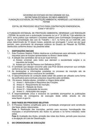 GOVERNO DO ESTADO DO RIO GRANDE DO SUL 
SECRETARIA ESTADUAL DO MEIO AMBIENTE 
FUNDAÇÃO ESTADUAL DE PROTEÇÃO AMBIENTAL HENRIQUE LUIZ ROESSLER 
FEPAM 
EDITAL DE PROCESSO SELETIVO PARA CONTRATAÇÃO EMERGENCIAL 
Edital nº 001/2013 
A FUNDAÇÃO ESTADUAL DE PROTEÇÃO AMBIENTAL HENRIQUE LUIZ ROESSLER 
- FEPAM, de acordo com a autorização constante na Lei nº 14.300 de 11de setembro de 
2013, torna público que realizará o processo seletivo para Contratação Emergencial no 
regime da Consolidação das Leis do Trabalho – CLT, na forma da Lei 9.601/98, pelo 
prazo determinado de 12 (doze) meses, podendo ser prorrogado 1 (uma) vez por igual 
período, para provimento de empregos públicos do Quadro de Pessoal da FEPAM, 
distribuídos conforme Anexo I do presente edital. 
1. DISPOSIÇÕES INICIAIS 
1.1. Este Processo Seletivo Público destina-se a profissionais para admissão, conforme 
requisitos para as funções apresentadas no Anexo I deste edital. 
1.2. A seleção dos candidatos dar-se-á por duas formas: 
a) Acesso universal: para todos que atendam a escolaridade exigida e os 
requisitos da função; 
b) Acesso por cota de Pessoa com Deficiência (PCD). 
1.3. O candidato que desejar concorrer pela cota PCD deverá comprovar sua condição 
conforme as normas descritas neste edital. 
1.4. As declarações e informações prestadas no processo de inscrição são de 
responsabilidade única e exclusiva do candidato. 
1.5. O desconhecimento do conteúdo deste edital não poderá ser utilizado como forma 
de justificativa para eventuais prejuízos requeridos pelo candidato. 
1.6. Os anexos, listados abaixo, compõem a íntegra deste edital: 
c) Anexo I - Atribuições e Requisitos das Funções; 
d) Anexo II – Requerimento de inscrição; 
e) Anexo III – Relação de títulos; 
f) Anexo IV – Interposição de recurso; 
g) Anexo V – Atribuições dos cargos. 
1.7. É responsabilidade única e exclusiva do candidato acompanhar as publicações 
decorrentes do cronograma de execução deste edital, através do site 
www.fepam.rs.gov.br. 
2. DAS FASES DO PROCESSO SELETIVO 
2.1. O Processo Seletivo simplificado para a contratação emergencial será constituído 
das fases abaixo relacionadas. 
Fase 1- Realização das inscrições, período para recursos, homologação das 
inscrições e encaminhamento dos títulos no período e na forma indicados neste 
edital. 
Fase 2- Avaliação dos títulos, emissão das notas dos títulos, período para recursos 
e divulgação da Lista de Classificação. 
3. DO CRONOGRAMA DE EXECUÇÃO 
 