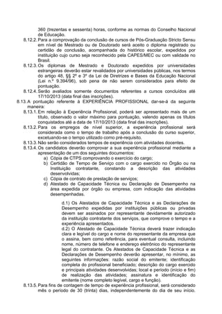 360 (trezentas e sessenta) horas, conforme as normas do Conselho Nacional 
de Educação. 
8.12.2. Para a comprovação da conclusão de cursos de Pós-Graduação Stricto Sensu 
em nível de Mestrado ou de Doutorado será aceito o diploma registrado ou 
certidão de conclusão, acompanhada do histórico escolar, expedidos por 
instituição cujo curso seja reconhecido pela CAPES/MEC ou com validade no 
Brasil. 
8.12.3. Os diplomas de Mestrado e Doutorado expedidos por universidades 
estrangeiras deverão estar revalidados por universidades públicas, nos termos 
do artigo 48, §§ 2º e 3º da Lei de Diretrizes e Bases da Educação Nacional 
(Lei n.º 9.394/96), sob pena de não serem considerados para efeito de 
pontuação. 
8.12.4. Serão avaliados somente documentos referentes a cursos concluídos até 
17/10/2013 (data final das inscrições). 
8.13. A pontuação referente à EXPERIÊNCIA PROFISSIONAL dar-se-á da seguinte 
maneira: 
8.13.1. Em relação à Experiência Profissional, poderá ser apresentado mais de um 
título, observado o valor máximo para pontuação, valendo apenas os títulos 
conquistados até a data de 17/10/2013 (data final das inscrições). 
8.13.2. Para os empregos de nível superior, a experiência profissional será 
considerada como o tempo de trabalho após a conclusão do curso superior, 
excetuando-se o tempo utilizado como pré-requisito. 
8.13.3. Não serão considerados tempos de experiência com atividades docentes. 
8.13.4. Os candidatos deverão comprovar a sua experiência profissional mediante a 
apresentação de um dos seguintes documentos: 
a) Cópia de CTPS comprovando o exercício do cargo; 
b) Certidão de Tempo de Serviço com o cargo exercido no Órgão ou na 
Instituição contratante, constando a descrição das atividades 
desenvolvidas; 
c) Cópia de contrato de prestação de serviços; 
d) Atestado de Capacidade Técnica ou Declaração de Desempenho na 
área expedida por órgão ou empresa, com indicação das atividades 
desempenhadas. 
d.1) Os Atestados de Capacidade Técnica e as Declarações de 
Desempenho expedidas por instituições públicas ou privadas 
devem ser assinados por representante devidamente autorizado 
da instituição contratante dos serviços, que comprove o tempo e a 
experiência apresentados. 
d.2) O Atestado de Capacidade Técnica deverá trazer indicação 
clara e legível do cargo e nome do representante da empresa que 
o assina, bem como referência, para eventual consulta, incluindo 
nome, número de telefone e endereço eletrônico do representante 
legal do contratante. Os Atestados de Capacidade Técnica e as 
Declarações de Desempenho deverão apresentar, no mínimo, as 
seguintes informações: razão social do emitente; identificação 
completa do profissional beneficiado; descrição do cargo exercido 
e principais atividades desenvolvidas; local e período (início e fim) 
de realização das atividades; assinatura e identificação do 
emitente (nome completo legível, cargo e função). 
8.13.5. Para fins de contagem de tempo de experiência profissional, será considerado 
mês o período de 30 (trinta) dias, independentemente do dia de seu início. 
 