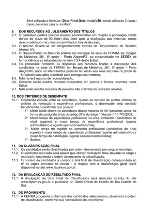 Será utilizada a fórmula: (Data Final-Data Inicial)/30, sendo utilizado 2 (duas) 
casas decimais para o resultado. 
9. DOS RECURSOS AO JULGAMENTO DOS TÍTULOS 
9.1. O candidato poderá interpor recurso administrativo em relação à pontuação obtida 
dentro do prazo de 03 (três) dias úteis após a divulgação das mesmas, sendo 
desconsiderados recursos encaminhados fora deste prazo. 
9.2. O recurso deverá se dar obrigatoriamente através do Requerimento de Recurso 
(Anexo IV). 
9.3. O Requerimento de Recurso poderá ser entregue na sede da FEPAM, Av. Borges 
de Medeiros, 261, 6º andar – Porto Alegre/RS, ou encaminhado via SEDEX de 
forma idêntica ao estabelecido no item 5.3.4 deste Edital. 
9.4. Os processos contendo as respostas aos recursos ficarão à disposição dos 
candidatos na sede da FEPAM, Av. Borges de Medeiros, 261, 6º andar – Porto 
Alegre/RS, onde os interessados poderão ter vistas aos seus recursos no prazo de 
15 (quinze) dias após o período para entrega dos mesmos. 
9.5. Não haverá recurso de reconsideração. 
9.6. Somente serão aceitos recursos interpostos em prazos e formas descritas neste 
Edital. 
9.7. Não serão aceitos recursos de pessoas não inscritas no processo seletivo. 
10. DOS CRITÉRIOS DE DESEMPATE 
10.1. Ocorrendo empate entre os candidatos, quanto ao número de pontos obtidos na 
análise da formação e experiência profissionais, o desempate será decidido 
beneficiando o candidato que possuir: 
1º. Maior idade dentre os candidatos idosos maiores de 60 (sessenta) anos, na 
forma do parágrafo único do artigo 27 e do artigo 1° da Lei n° 10.741/2003; 
2º. Maior tempo de experiência profissional na área ambiental (candidatos de 
nível superior) e maior tempo de experiência profissional (agente 
administrativo e agente operacional/motorista); 
3º. Maior tempo de registro no conselho profissional (candidatos de nível 
superior), maior tempo de experiência profissional (agente administrativo) e 
maior tempo de habilitação (agente operacional/motorista); 
4º. Sorteio. 
11. DA CLASSIFICAÇÃO FINAL 
11.1. Os candidatos serão classificados por ordem decrescente por cargo e município. 
11.2. O candidato aprovado será aquele que obtiver pontuação mais elevada no cargo e 
município, respeitada a ordem decrescente de classificação. 
11.3. O número de candidatos a compor a lista final de classificação corresponderá ao 
nº de vagas previstas no Anexo I. A relação com a classificação geral ficará 
disponível no site www.fepam.rs.gov.br. 
12. DA DIVULGAÇÃO DO RESULTADO FINAL 
12.1. A divulgação da Lista Final de Classificados será realizada através do site 
www.fepam.rs.gov.br e publicada no Diário Oficial do Estado do Rio Grande do 
Sul. 
13. DO PROVIMENTO 
13.1. A FEPAM procederá a chamada dos candidatos selecionados, observada a ordem 
de classificação, conforme sua necessidade de provimento. 
 