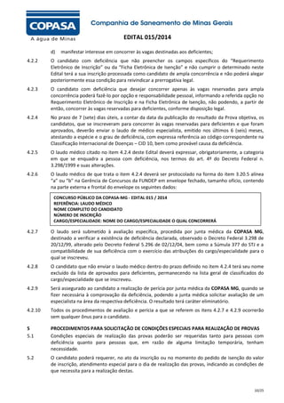 EDITAL 015/2014
d)

manifestar interesse em concorrer às vagas destinadas aos deficientes;

4.2.2

O candidato com deficiência que não preencher os campos específicos do “Requerimento
Eletrônico de Inscrição” ou da “Ficha Eletrônica de Isenção” e não cumprir o determinado neste
Edital terá a sua inscrição processada como candidato de ampla concorrência e não poderá alegar
posteriormente essa condição para reivindicar a prerrogativa legal.

4.2.3

O candidato com deficiência que desejar concorrer apenas às vagas reservadas para ampla
concorrência poderá fazê-lo por opção e responsabilidade pessoal, informando a referida opção no
Requerimento Eletrônico de Inscrição e na Ficha Eletrônica de Isenção, não podendo, a partir de
então, concorrer às vagas reservadas para deficientes, conforme disposição legal.

4.2.4

No prazo de 7 (sete) dias úteis, a contar da data da publicação do resultado da Prova objetiva, os
candidatos, que se inscreveram para concorrer às vagas reservadas para deficientes e que foram
aprovados, deverão enviar o laudo de médico especialista, emitido nos últimos 6 (seis) meses,
atestando a espécie e o grau de deficiência, com expressa referência ao código correspondente na
Classificação Internacional de Doenças – CID 10, bem como provável causa da deficiência.

4.2.5

O laudo médico citado no item 4.2.4 deste Edital deverá expressar, obrigatoriamente, a categoria
em que se enquadra a pessoa com deficiência, nos termos do art. 4º do Decreto Federal n.
3.298/1999 e suas alterações.

4.2.6

O laudo médico de que trata o item 4.2.4 deverá ser protocolado na forma do item 3.20.5 alínea
“a” ou “b” na Gerência de Concursos da FUNDEP em envelope fechado, tamanho ofício, contendo
na parte externa e frontal do envelope os seguintes dados:
CONCURSO PÚBLICO DA COPASA-MG - EDITAL 015 / 2014
REFERÊNCIA: LAUDO MÉDICO
NOME COMPLETO DO CANDIDATO
NÚMERO DE INSCRIÇÃO
CARGO/ESPECIALIDADE: NOME DO CARGO/ESPECIALIDADE O QUAL CONCORRERÁ

4.2.7

O laudo será submetido à avaliação específica, procedida por junta médica da COPASA MG,
destinado a verificar a existência de deficiência declarada, observado o Decreto Federal 3.298 de
20/12/99, alterado pelo Decreto Federal 5.296 de 02/12/04, bem como a Súmula 377 do STJ e a
compatibilidade de sua deficiência com o exercício das atribuições do cargo/especialidade para o
qual se inscreveu.

4.2.8

O candidato que não enviar o laudo médico dentro do prazo definido no item 4.2.4 terá seu nome
excluído da lista de aprovados para deficientes, permanecendo na lista geral de classificados do
cargo/especialidade que se inscreveu.

4.2.9

Será assegurado ao candidato a realização de perícia por junta médica da COPASA MG, quando se
fizer necessária à comprovação da deficiência, podendo a junta médica solicitar avaliação de um
especialista na área da respectiva deficiência. O resultado terá caráter eliminatório.

4.2.10

Todos os procedimentos de avaliação e perícia a que se referem os itens 4.2.7 e 4.2.9 ocorrerão
sem qualquer ônus para o candidato.

5
5.1

PROCEDIMENTOS PARA SOLICITAÇÃO DE CONDIÇÕES ESPECIAIS PARA REALIZAÇÃO DE PROVAS
Condições especiais de realização das provas poderão ser requeridas tanto para pessoas com
deficiência quanto para pessoas que, em razão de alguma limitação temporária, tenham
necessidade.

5.2

O candidato poderá requerer, no ato da inscrição ou no momento do pedido de isenção do valor
de inscrição, atendimento especial para o dia de realização das provas, indicando as condições de
que necessita para a realização destas.

10/25

 