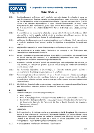 EDITAL 015/2014
5.10.1

A solicitação deverá ser feita em até 07 (sete) dias úteis antes da data de realização da prova, por
meio de requerimento, datado e assinado, entregue pessoalmente ou por terceiro, ou enviado, via
fax (31) 3409-6826 ou e-mail concursos@fundep.ufmg.br à Gerência de Concursos da FUNDEP,
situada na Av. Presidente Antônio Carlos, n° 6.627, Unidade Administrativa II, 3º andar, Campus
Pampulha/UFMG, Belo Horizonte/MG, (acesso pela Avenida Antônio Abrahão Caram – Portão 2)
das 9h às 11h30min ou das 13h30min às 16h30min (horário de Brasília), exceto sábados, domingos
e feriados.

5.10.2

A candidata que não apresentar a solicitação no prazo estabelecido no item 5.10.1 deste Edital,
seja qual for o motivo alegado, poderá não ter a solicitação atendida por questões de não
adequação das instalações físicas do local de realização das provas.

5.10.3

Na hipótese de não cumprimento do prazo estipulado no item 5.10.1 deste Edital, o atendimento
às condições solicitadas ficará sujeito à análise de viabilidade e razoabilidade do pedido pela
FUNDEP.

5.10.4

Não haverá compensação do tempo de amamentação em favor da candidata lactante.

5.10.5

Para amamentação, a criança deverá permanecer no ambiente a ser determinado pela
coordenação local deste Concurso Público.

5.10.6

A criança deverá estar acompanhada somente de um adulto responsável por sua guarda (familiar
ou terceiro indicado pela candidata), e a permanência temporária desse adulto, em local
apropriado, será autorizada pela Coordenação deste Concurso.

5.10.7

A candidata lactante, durante o período de amamentação, será acompanhada de um Fiscal, do
sexo feminino, da FUNDEP que garantirá que sua conduta esteja de acordo com os termos e
condições deste Edital.

5.10.8

Nos momentos necessários a amamentação, a candidata lactante poderá ausentar-se
temporariamente da sala de prova, acompanhada de uma fiscal.

5.10.9

A amamentação dar-se-á nos momentos em que se fizerem necessários e na sala reservada para
amamentação ficarão somente a candidata lactante, a criança e uma fiscal, sendo vedada a
permanência de babás ou quaisquer outras pessoas que tenham grau de parentesco ou de amizade
com a candidata.

5.10.10

A FUNDEP não disponibilizará acompanhante para guarda de criança, devendo a candidata lactante
levar acompanhante para tanto, sob pena de não poder realizar as provas.

6
6.1

DAS ETAPAS
Este Concurso Público constará das seguintes etapas:
a)
b)
c)

d)

Prova Objetiva.
Prova de Redação (exclusivo para as especialidades de Advocacia e Comunicador Social).
Exame Prático de Capacitação Física (exclusivo para as especialidades de Auxiliar de Serviços
de Saneamento, Operador de Tratamento de Água e Esgoto, Operador de Serviços de
Saneamento e Leiturista).
Avaliação Médica.

6.2

DAS PROVAS

6.2.1

As Provas Objetivas de múltipla escolha serão aplicadas no dia 18 de maio de 2014, período da
manhã, no local informado no Comprovante Definitivo de Inscrição (CDI), com duração de 4 horas,
exceto para o cargo/especialidade de Advocacia e Comunicador Social cuja duração da Prova
Objetiva e de Redação terá duração de 5 horas, na cidade selecionada pelo candidato,
correspondente a Região de Abrangência informada no Anexo II.

6.2.2

As provas objetivas terão caráter eliminatório e classificatório.
12/25

 