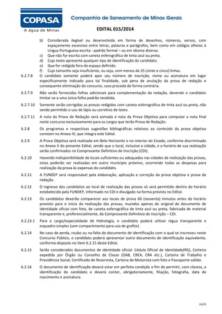 EDITAL 015/2014
b)

6.2.7.8

Considerada ilegível ou desenvolvida em forma de desenhos, números, versos, com
espaçamento excessivo entre letras, palavras e parágrafos, bem como em códigos alheios à
Língua Portuguesa escrita - padrão formal – ou em idioma diverso.
c) Que não for escrita com caneta esferográfica de tinta azul ou preta.
d) Cujo texto apresente qualquer tipo de identificação do candidato.
e) Que for redigida fora do espaço definido.
f) Cujo tamanho seja insuficiente, ou seja, com menos de 25 (vinte e cinco) linhas.
O candidato somente poderá apor seu número de inscrição, nome ou assinatura em lugar
especificamente indicado para tal finalidade, sob pena de anulação da prova de redação e
consequente eliminação do concurso, caso proceda de forma contrária.

6.2.7.9

Não serão fornecidas folhas adicionais para complementação da redação, devendo o candidato
limitar-se a uma única folha padrão recebida.

6.2.7.10

Somente serão corrigidas as provas redigidas com caneta esferográfica de tinta azul ou preta, não
sendo permitido o uso de lápis ou corretivo de texto.

6.2.7.11

A nota da Prova de Redação será somada à nota da Prova Objetiva para computar a nota final
neste concurso exclusivamente para os cargos que terão Prova de Redação.

6.2.8

Os programas e respectivas sugestões bibliográficas relativos ao conteúdo da prova objetiva
constam no Anexo IV, que integra este Edital.

6.2.9

A Prova Objetiva será realizada em Belo Horizonte e no interior do Estado, conforme discriminado
no Anexo II do presente Edital, sendo que o local, inclusive a cidade, e o horário de sua realização
serão confirmados no Comprovante Definitivo de Inscrição (CDI).

6.2.10

Havendo indisponibilidade de locais suficientes ou adequados nas cidades de realização das provas,
estas poderão ser realizadas em outro município próximo, ocorrendo todas as despesas para
realização da prova às expensas do candidato.

6.2.11

A FUNDEP será responsável pela elaboração, aplicação e correção da prova objetiva e prova de
redação.

6.2.12

O ingresso dos candidatos ao local de realização das provas só será permitido dentro do horário
estabelecido pela FUNDEP, informado no CDI e divulgado na forma prevista no Edital.

6.2.13

Os candidatos deverão comparecer aos locais de prova 60 (sessenta) minutos antes do horário
previsto para o início da realização das provas, munidos apenas do original de documento de
identidade oficial com foto, de caneta esferográfica de tinta azul ou preta, fabricada de material
transparente e, preferencialmente, do Comprovante Definitivo de Inscrição – CDI.

6.2.13.1

Para o cargo/especialidade de Hidrologia, o candidato poderá utilizar régua transparente e
esquadro simples (sem compartimento para uso de grafite).

6.2.14

No caso de perda, roubo ou na falta do documento de identificação com o qual se inscreveu neste
Concurso Público, o candidato poderá apresentar outro documento de identificação equivalente,
conforme disposto no item 6.2.15 deste Edital.

6.2.15

Serão considerados documentos de identidade oficial: Cédula Oficial de Identidade(RG), Carteira
expedida por Órgão ou Conselho de Classe (OAB, CREA, CRA etc.), Carteira de Trabalho e
Previdência Social, Certificado de Reservista, Carteira de Motorista com foto e Passaporte válido.

6.2.16

O documento de identificação deverá estar em perfeita condição a fim de permitir, com clareza, a
identificação do candidato e deverá conter, obrigatoriamente, filiação, fotografia, data de
nascimento e assinatura.

14/25

 