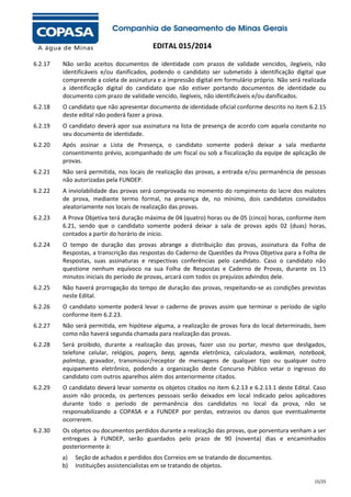 EDITAL 015/2014
6.2.17

Não serão aceitos documentos de identidade com prazos de validade vencidos, ilegíveis, não
identificáveis e/ou danificados, podendo o candidato ser submetido à identificação digital que
compreende a coleta de assinatura e a impressão digital em formulário próprio. Não será realizada
a identificação digital do candidato que não estiver portando documentos de identidade ou
documento com prazo de validade vencido, ilegíveis, não identificáveis e/ou danificados.

6.2.18

O candidato que não apresentar documento de identidade oficial conforme descrito no item 6.2.15
deste edital não poderá fazer a prova.

6.2.19

O candidato deverá apor sua assinatura na lista de presença de acordo com aquela constante no
seu documento de identidade.

6.2.20

Após assinar a Lista de Presença, o candidato somente poderá deixar a sala mediante
consentimento prévio, acompanhado de um fiscal ou sob a fiscalização da equipe de aplicação de
provas.

6.2.21

Não será permitida, nos locais de realização das provas, a entrada e/ou permanência de pessoas
não autorizadas pela FUNDEP.

6.2.22

A inviolabilidade das provas será comprovada no momento do rompimento do lacre dos malotes
de prova, mediante termo formal, na presença de, no mínimo, dois candidatos convidados
aleatoriamente nos locais de realização das provas.

6.2.23

A Prova Objetiva terá duração máxima de 04 (quatro) horas ou de 05 (cinco) horas, conforme item
6.21, sendo que o candidato somente poderá deixar a sala de provas após 02 (duas) horas,
contados a partir do horário de início.

6.2.24

O tempo de duração das provas abrange a distribuição das provas, assinatura da Folha de
Respostas, a transcrição das respostas do Caderno de Questões da Prova Objetiva para a Folha de
Respostas, suas assinaturas e respectivas conferências pelo candidato. Caso o candidato não
questione nenhum equívoco na sua Folha de Respostas e Caderno de Provas, durante os 15
minutos iniciais do período de provas, arcará com todos os prejuízos advindos dele.

6.2.25

Não haverá prorrogação do tempo de duração das provas, respeitando-se as condições previstas
neste Edital.

6.2.26

O candidato somente poderá levar o caderno de provas assim que terminar o período de sigilo
conforme item 6.2.23.

6.2.27

Não será permitida, em hipótese alguma, a realização de provas fora do local determinado, bem
como não haverá segunda chamada para realização das provas.

6.2.28

Será proibido, durante a realização das provas, fazer uso ou portar, mesmo que desligados,
telefone celular, relógios, pagers, beep, agenda eletrônica, calculadora, walkman, notebook,
palmtop, gravador, transmissor/receptor de mensagens de qualquer tipo ou qualquer outro
equipamento eletrônico, podendo a organização deste Concurso Público vetar o ingresso do
candidato com outros aparelhos além dos anteriormente citados.

6.2.29

O candidato deverá levar somente os objetos citados no item 6.2.13 e 6.2.13.1 deste Edital. Caso
assim não proceda, os pertences pessoais serão deixados em local indicado pelos aplicadores
durante todo o período de permanência dos candidatos no local da prova, não se
responsabilizando a COPASA e a FUNDEP por perdas, extravios ou danos que eventualmente
ocorrerem.

6.2.30

Os objetos ou documentos perdidos durante a realização das provas, que porventura venham a ser
entregues à FUNDEP, serão guardados pelo prazo de 90 (noventa) dias e encaminhados
posteriormente à:
a)
b)

Seção de achados e perdidos dos Correios em se tratando de documentos.
Instituições assistencialistas em se tratando de objetos.
15/25

 