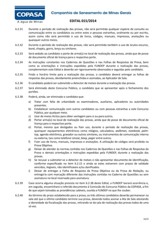EDITAL 015/2014
6.2.31

Durante o período de realização das provas, não será permitida qualquer espécie de consulta ou
comunicação entre os candidatos ou entre estes e pessoas estranhas, oralmente ou por escrito,
assim como não será permitido o uso de livros, códigos, manuais, impressos, anotações ou
quaisquer outros meios.

6.2.32

Durante o período de realização das provas, não será permitido também o uso de óculos escuros,
boné, chapéu, gorro, lenço ou similares.

6.2.33

Será vedado ao candidato o porte de arma(s) no local de realização das provas, ainda que de posse
de documento oficial de licença para o respectivo porte.

6.2.34

As instruções constantes nos Cadernos de Questões e nas Folhas de Respostas da Prova, bem
como as orientações e instruções expedidas pela FUNDEP durante a realização das provas,
complementam este Edital e deverão ser rigorosamente observadas e seguidas pelo candidato.

6.2.35

Findo o horário limite para a realização das provas, o candidato deverá entregar as folhas de
respostas das provas, devidamente preenchidas e assinadas, ao Aplicador de Sala.

6.2.36

O candidato poderá ser submetido a detector de metais durante a realização das provas.

6.2.37

Será eliminado deste Concurso Público, o candidato que se apresentar após o fechamento dos
portões.

6.2.38

Poderá, ainda, ser eliminado o candidato que:
a)
b)
c)
d)
e)

f)
g)

h)

i)

Tratar com falta de urbanidade os examinadores, auxiliares, aplicadores ou autoridades
presentes.
Estabelecer comunicação com outros candidatos ou com pessoas estranhas a este Concurso
Público, por qualquer meio.
Usar de meios ilícitos para obter vantagem para si ou para outros.
Portar arma(s) no local de realização das provas, ainda que de posse de documento oficial de
licença para o respectivo porte.
Portar, mesmo que desligados ou fizer uso, durante o período de realização das provas,
quaisquer equipamentos eletrônicos como relógios, calculadora, walkman, notebook, palmtop, agenda eletrônica, gravador ou outros similares, ou instrumentos de comunicação interna
ou externa, tais como telefone celular, beep, pager entre outros.
Fizer uso de livros, manuais, impressos e anotações. A utilização de códigos será proibida na
Prova Objetiva.
Deixar de atender às normas contidas nos Cadernos de Questões e nas Folhas de Respostas da
Prova e demais orientações e instruções expedidas pela FUNDEP, durante a realização das
provas.
Se recusar a submeter-se a detector de metais e não apresentar documento de identificação,
conforme especificado no item 6.2.15 e ainda se estes estiverem com prazos de validade
vencidos, ilegíveis, não identificáveis e/ou danificados.
Deixar de entregar a Folha de Resposta da Prova Objetiva ou da Prova de Redação, ou
entregá-la com marcação diferente das instruções contidas no Caderno de Questões ou sem
assinatura no local reservado para assinatura.

6.2.39

Caso ocorra alguma situação prevista no item 6.2.38 deste Edital, a FUNDEP lavrará ocorrência e,
em seguida, encaminhará o referido documento à Comissão do Concurso Público da COPASA, a fim
de que sejam tomadas as providências cabíveis, ouvida a FUNDEP no que lhe couber.

6.2.40

Ao término do prazo estabelecido para a prova, os três últimos candidatos deverão permanecer na
sala até que o último candidato termine sua prova, devendo todos assinar a Ata de Sala atestando
a idoneidade da fiscalização das provas, retirando-se da sala de realização das provas todos de uma
só vez.

16/25

 