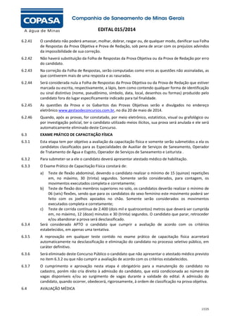 EDITAL 015/2014
6.2.41

O candidato não poderá amassar, molhar, dobrar, rasgar ou, de qualquer modo, danificar sua Folha
de Respostas da Prova Objetiva e Prova de Redação, sob pena de arcar com os prejuízos advindos
da impossibilidade de sua correção.

6.2.42

Não haverá substituição da Folha de Respostas da Prova Objetiva ou da Prova de Redação por erro
do candidato.

6.2.43

Na correção da Folha de Respostas, serão computadas como erros as questões não assinaladas, as
que contiverem mais de uma resposta e as rasuradas.

6.2.44

Será considerada nula a Folha de Respostas da Prova Objetiva ou da Prova de Redação que estiver
marcada ou escrita, respectivamente, a lápis, bem como contendo qualquer forma de identificação
ou sinal distintivo (nome, pseudônimo, símbolo, data, local, desenhos ou formas) produzido pelo
candidato fora do lugar especificamente indicado para tal finalidade.

6.2.45

As questões da Prova e os Gabaritos das Provas Objetivas serão e divulgados no endereço
eletrônico www.gestaodeconcursos.com.br, no dia 20 de maio de 2014.

6.2.46

Quando, após as provas, for constatado, por meio eletrônico, estatístico, visual ou grafológico ou
por investigação policial, ter o candidato utilizado meios ilícitos, sua prova será anulada e ele será
automaticamente eliminado deste Concurso.

6.3

EXAME PRÁTICO DE CAPACITAÇÃO FÍSICA

6.3.1

Esta etapa tem por objetivo a avaliação da capacitação física e somente serão submetidos a ela os
candidatos classificados para as Especialidades de Auxiliar de Serviços de Saneamento, Operador
de Tratamento de Água e Esgoto, Operador de Serviços de Saneamento e Leiturista .

6.3.2

Para submeter-se a ele o candidato deverá apresentar atestado médico de habilitação.

6.3.3

O Exame Prático de Capacitação Física constará de:
a)

6.3.4

Teste de flexão abdominal, devendo o candidato realizar o mínimo de 15 (quinze) repetições
em, no máximo, 30 (trinta) segundos. Somente serão considerados, para contagem, os
movimentos executados completa e corretamente;
b) Teste de flexão dos membros superiores no solo, os candidatos deverão realizar o mínimo de
06 (seis) flexões, sendo que para os candidatos do sexo feminino este movimento poderá ser
feito com os joelhos apoiados no chão. Somente serão considerados os movimentos
executados completa e corretamente;
c) Teste de corrida contínua de 2.400 (dois mil e quatrocentos) metros que deverá ser cumprida
em, no máximo, 12 (doze) minutos e 30 (trinta) segundos. O candidato que parar, retroceder
e/ou abandonar a prova será desclassificado.
Será considerado APTO o candidato que cumprir a avaliação de acordo com os critérios
estabelecidos, em apenas uma tentativa.

6.3.5

A reprovação em qualquer teste contido no exame prático de capacitação física acarretará
automaticamente na desclassificação e eliminação do candidato no processo seletivo público, em
caráter definitivo.

6.3.6

Será eliminado deste Concurso Público o candidato que não apresentar o atestado médico previsto
no item 6.3.2 ou que não cumprir a avaliação de acordo com os critérios estabelecidos.

6.3.7

O cumprimento e aprovação nesta etapa é obrigatório para a manutenção do candidato no
cadastro, porém não cria direito à admissão do candidato, que está condicionada ao número de
vagas disponíveis e/ou ao surgimento de vagas durante a validade do edital. A admissão do
candidato, quando ocorrer, obedecerá, rigorosamente, à ordem de classificação na prova objetiva.

6.4

AVALIAÇÃO MÉDICA

17/25

 