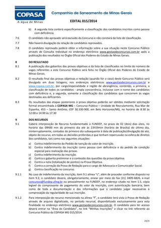 EDITAL 015/2014
b)

A segunda lista conterá especificamente a classificação dos candidatos inscritos como pessoa
com deficiência.

7.6

O candidato não aprovado será excluído do Concurso e não constará da lista de classificação.

7.7

Não haverá divulgação da relação de candidatos reprovados.

7.8

O candidato reprovado poderá obter a informação sobre a sua situação neste Concurso Público
através de Consulta Individual no endereço eletrônico www.gestaodeconcursos.com.br após a
publicação dos resultados no Órgão Oficial dos Poderes do Estado de Minas Gerais.

8
8.1

DO RESULTADO
A publicação dos gabaritos das provas objetivas e da lista de classificados no limite do número de
vagas referentes a este Concurso Público será feita no Órgão Oficial dos Poderes do Estado de
Minas Gerais.

8.2

O resultado final das provas objetivas e redação (quando for o caso) deste Concurso Público será
divulgado em duas listagens, nos endereços eletrônicos www.gestaodeconcursos.com.br e
www.copasa.com.br, por cargo/especialidade e região de abrangência, contendo, a primeira, a
classificação de todos os candidatos - ampla concorrência, inclusive com o nome dos candidatos
com deficiência e, a segunda, somente a classificação dos candidatos que concorrem às vagas
destinadas aos deficientes.

8.3

Os resultados das etapas posteriores à prova objetiva poderão ser obtidos mediante solicitação
formal encaminhada à COPASA MG – Concurso Público – Unidade de Recrutamento, Rua Mar de
Espanha, 453 – Santo Antônio, CEP 30.330-900, em Belo Horizonte/MG, no horário de 8:30 às
12:00 e 14:00 às 17:30

9
9.1

DOS RECURSOS
Caberá interposição de Recurso fundamentado à FUNDEP, no prazo de 02 (dois) dias úteis, no
horário das 09h00 min do primeiro dia até às 23h59min (horário de Brasília) do último dia,
ininterruptamente, contados do primeiro dia subsequente à data de publicação/divulgação do ato,
objeto do recurso, em todas as decisões proferidas e que tenham repercussão na esfera de direitos
dos candidatos, tais como nas seguintes situações:
a)
b)
c)
d)
e)
f)
g)

Contra indeferimento do Pedido de Isenção do valor de Inscrição.
Contra indeferimento da inscrição como pessoa com deficiência e do pedido de condição
especial para realização das provas.
Contra indeferimento da inscrição.
Contra o gabarito preliminar e o conteúdo das questões da prova objetiva.
Contra a nota (totalização de pontos) na Prova Objetiva.
Contra a correção da Prova de Redação para o cargo de Advocacia e Comunicador Social.
Contra classificação no concurso.

9.1.1

No caso de indeferimento da inscrição, item 9.1 alínea “c”, além de proceder conforme disposto no
item 9.2, o candidato deverá, obrigatoriamente, enviar por meio do fax (31) 3409-6826, e-mail
concursos@fundep.ufmg.br ou pessoalmente na FUNDEP, no endereço citado no item 1.5, cópia
legível do comprovante de pagamento do valor da inscrição, com autenticação bancária, bem
como de toda a documentação e das informações que o candidato julgar necessárias à
comprovação da regularidade de sua inscrição.

9.1.2

Para interposição de recurso mencionado na alínea “f”, o candidato terá vista à Prova de Redação
através de arquivo digitalizado, no período recursal, disponibilizado exclusivamente para esta
finalidade no endereço eletrônico www.gestaodeconcursos.com.br. O candidato para ter acesso
deverá entrar na “Área do Candidato”, no link “Minhas Inscrições” e clicar no link referente ao
Concurso Público da COPASA MG 015/2014.
19/25

 