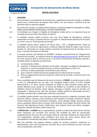 EDITAL 015/2014
3
3.1

INSCRIÇÃO
Antes de efetuar o procedimento de inscrição e/ou o pagamento da taxa de inscrição, o candidato
deverá tomar conhecimento do disposto neste Edital e nos seus Anexos e certificar-se de que
preenche todos os requisitos exigidos.

3.2

Para efeito de inscrição, o candidato deverá observar as seguintes Regiões de Abrangência: GERAL,
RMBH, DEPARTAMENTO OPERACIONAL e DISTRITO OPERACIONAL.
As localidades que integram as Regiões de Abrangência citadas acima e os respectivos locais de
realização das provas estão relacionados no Anexo II.

3.2.1
3.3

O candidato somente poderá concorrer para uma única Região de Abrangência, conforme
especificado no Anexo II, devendo informar sua opção no “Requerimento Eletrônico de Inscrição”
ou, se for o caso, na “Ficha Eletrônica de Isenção”.

3.4

O candidato deverá possuir Cadastro de Pessoa Física – CPF e, obrigatoriamente, cédula de
identidade, com número de registro geral, emitida por órgão do Estado de origem, cujos números
deverão ser informados em campos próprios constantes do Requerimento de Inscrição, sem os
quais, a inscrição não poderá ser efetuada.

3.5

A inscrição somente será efetuada via INTERNET, mediante o preenchimento do “Requerimento
Eletrônico de Inscrição”, no endereço eletrônico www.gestaodeconcursos.com.br, das 09 horas do
dia 19 de março de 2014 às 20 horas do dia 17 de abril de 2014 (horário de Brasília), devendo o
candidato adotar os seguintes procedimentos:
a)
b)
c)
d)
e)

ler atentamente o Edital;
preencher o “Requerimento Eletrônico de Inscrição”, indicando uma Região de Abrangência e
selecionar um Local de realização de prova, conforme especificado no item 3.5.2;
confirmar os dados cadastrados, transmitindo-os pela internet;
gerar e imprimir o boleto bancário para pagamento do valor da taxa de inscrição;
efetuar o pagamento da taxa de inscrição até o último dia de inscrição, na forma do item 3.8 e
seus subitens.

3.5.1

Para os candidatos que não dispuserem de acesso à internet, a FUNDEP, no período a que se refere
o item 3.5, disponibilizará em sua sede a Av. Presidente Antônio Carlos, nº 6.627, Unidade
Administrativa II, 3º andar, Campus Pampulha da UFMG em Belo Horizonte (acesso pela Av.
Antônio Abrahão Caram, portão 2), no horário das 9h00min às 11h30min ou das 13h30min às
16h30min (horário de Brasília), exceto sábados, domingos e feriados, posto de inscrição com
computador e impressora que, além das inscrições, também poderá ser protocolado recursos e
realizadas consultas sobre as publicações referentes a este Edital.

3.5.2

O candidato poderá escolher como local para realização das provas os seguintes municípios: Belo
Horizonte, Alfenas, Almenara, Araxá, Barbacena, Bom Despacho, Caratinga, Conselheiro Lafaiete,
Coronel Fabriciano, Curvelo, Diamantina, Divinópolis, Frutal, Ipatinga, Itajubá, Janauba, Januária,
Lavras, Leopoldina, Montes Claros, Paracatu, Patos de Minas, Pouso Alegre, Rio Casca, Salinas, São
Francisco, São Sebastião do Paraíso, Teófilo Otoni, Ubá, Varginha, Santa Luzia, Betim, Contagem,
Vespasiano, Ribeirão das Neves, Ibirité e Nova Lima.

3.6

A COPASA MG e a FUNDEP não se responsabilizam, quando os motivos de ordem técnica não lhes
forem imputáveis, por inscrições e/ou recursos não recebidos por falha de comunicação,
congestionamento das linhas de comunicação, falhas de impressão, problemas de ordem técnica
nos computadores utilizados pelos candidatos, bem como por outros fatores alheios que
impossibilitem a transferência dos dados e a impressão do boleto bancário.

3.7

Não será admitido, sob qualquer pretexto, pedido de inscrição provisória, condicional ou
extemporânea, assim como inscrição por via postal, fax ou correio eletrônico ou outro meio que
não os estabelecidos neste Edital.
2/25

 