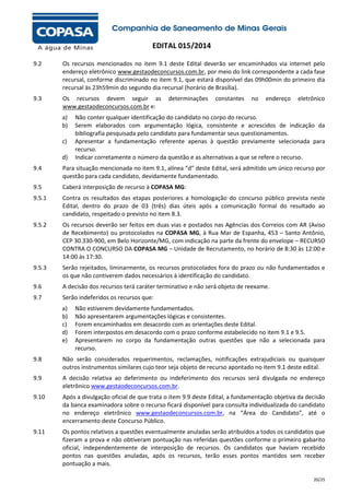 EDITAL 015/2014
9.2

Os recursos mencionados no item 9.1 deste Edital deverão ser encaminhados via internet pelo
endereço eletrônico www.gestaodeconcursos.com.br, por meio do link correspondente a cada fase
recursal, conforme discriminado no item 9.1, que estará disponível das 09h00min do primeiro dia
recursal às 23h59min do segundo dia recursal (horário de Brasília).

9.3

Os recursos devem seguir as
www.gestaodeconcursos.com.br e:
a)
b)
c)
d)

determinações

constantes

no

endereço

eletrônico

Não conter qualquer identificação do candidato no corpo do recurso.
Serem elaborados com argumentação lógica, consistente e acrescidos de indicação da
bibliografia pesquisada pelo candidato para fundamentar seus questionamentos.
Apresentar a fundamentação referente apenas à questão previamente selecionada para
recurso.
Indicar corretamente o número da questão e as alternativas a que se refere o recurso.

9.4

Para situação mencionada no item 9.1, alínea “d” deste Edital, será admitido um único recurso por
questão para cada candidato, devidamente fundamentado.

9.5

Caberá interposição de recurso à COPASA MG:

9.5.1

Contra os resultados das etapas posteriores a homologação do concurso público prevista neste
Edital, dentro do prazo de 03 (três) dias úteis após a comunicação formal do resultado ao
candidato, respeitado o previsto no item 8.3.

9.5.2

Os recursos deverão ser feitos em duas vias e postados nas Agências dos Correios com AR (Aviso
de Recebimento) ou protocolados na COPASA MG, à Rua Mar de Espanha, 453 – Santo Antônio,
CEP 30.330-900, em Belo Horizonte/MG, com indicação na parte da frente do envelope – RECURSO
CONTRA O CONCURSO DA COPASA MG – Unidade de Recrutamento, no horário de 8:30 às 12:00 e
14:00 às 17:30.

9.5.3

Serão rejeitados, liminarmente, os recursos protocolados fora do prazo ou não fundamentados e
os que não contiverem dados necessários à identificação do candidato.

9.6

A decisão dos recursos terá caráter terminativo e não será objeto de reexame.

9.7

Serão indeferidos os recursos que:
a)
b)
c)
d)
e)

Não estiverem devidamente fundamentados.
Não apresentarem argumentações lógicas e consistentes.
Forem encaminhados em desacordo com as orientações deste Edital.
Forem interpostos em desacordo com o prazo conforme estabelecido no item 9.1 e 9.5.
Apresentarem no corpo da fundamentação outras questões que não a selecionada para
recurso.

9.8

Não serão considerados requerimentos, reclamações, notificações extrajudiciais ou quaisquer
outros instrumentos similares cujo teor seja objeto de recurso apontado no item 9.1 deste edital.

9.9

A decisão relativa ao deferimento ou indeferimento dos recursos será divulgada no endereço
eletrônico www.gestaodeconcursos.com.br.

9.10

Após a divulgação oficial de que trata o item 9.9 deste Edital, a fundamentação objetiva da decisão
da banca examinadora sobre o recurso ficará disponível para consulta individualizada do candidato
no endereço eletrônico www.gestaodeconcursos.com.br, na “Área do Candidato”, até o
encerramento deste Concurso Público.

9.11

Os pontos relativos a questões eventualmente anuladas serão atribuídos a todos os candidatos que
fizeram a prova e não obtiveram pontuação nas referidas questões conforme o primeiro gabarito
oficial, independentemente de interposição de recursos. Os candidatos que haviam recebido
pontos nas questões anuladas, após os recursos, terão esses pontos mantidos sem receber
pontuação a mais.
20/25

 