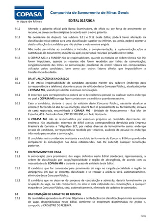 EDITAL 015/2014
9.12

Alterado o gabarito oficial pela Banca Examinadora, de ofício ou por força de provimento de
recurso, as provas serão corrigidas de acordo com o novo gabarito.

9.13

Na ocorrência do disposto nos subitens 9.11 e 9.12 deste Edital, poderá haver alteração da
classificação inicial obtida para uma classificação superior ou inferior, ou, ainda, poderá ocorrer à
desclassificação do candidato que não obtiver a nota mínima exigida.

9.14

Não serão permitidas ao candidato a inclusão, a complementação, a suplementação e/ou a
substituição de documentos durante ou após os períodos recursais previstos neste Edital.

9.15

A COPASA MG e a FUNDEP não se responsabilizam, quando os motivos de ordem técnica não lhe
forem imputáveis, quando os recursos não forem recebidos por falhas de comunicação;
congestionamento das linhas de comunicação; problemas de ordem técnica nos computadores
utilizados pelos candidatos, bem como por outros fatores alheios que impossibilitem a
transferência dos dados.

10
10.1

DA ATUALIZAÇÃO DE ENDEREÇOS
É de inteira responsabilidade do candidato aprovado manter seu cadastro (endereço para
correspondência e telefone), durante o prazo de validade deste Concurso Público, atualizado junto
à COPASA MG, visando possibilitar eventuais convocações.

10.2

O endereço para correspondência poderá ser o de residência pessoal ou qualquer outro endereço
no qual a COPASA MG consiga fazer contato com o candidato quando necessário.

10.3

Caso o candidato, durante o prazo de validade deste Concurso Público, necessite atualizar o
endereço fornecido no ato de sua inscrição, deverá fazê-lo pessoalmente ou formalmente, através
de carta registrada, encaminhada à COPASA MG - Unidade de Recrutamento - Rua Mar de
Espanha, 453 - Santo Antônio, CEP 30.330-900, em Belo Horizonte.

10.4

A COPASA MG não se responsabiliza por eventuais prejuízos ao candidato decorrentes de:
endereço não atualizado; endereço de difícil acesso; correspondência devolvida pela Empresa
Brasileira de Correios e Telégrafos- ECT, por razões diversas de fornecimento como: endereço
errado do candidato, correspondência recebida por terceiros, ausência de pessoal no endereço
informado para receber a convocação.

10.5

O candidato será considerado desistente e excluído tacitamente do Concurso Público quando não
comparecer às convocações nas datas estabelecidas, não lhe cabendo qualquer reclamação
posterior.

11
11.1

DO PROVIMENTO DE VAGA
A convocação para provimento das vagas definidas neste Edital obedecerá, rigorosamente, à
ordem de classificação por cargo/especialidade e região de abrangência, de acordo com as
necessidades da COPASA MG e durante o prazo de validade deste Edital.

11.2

O candidato que for convocado para provimento de vaga no cargo/especialidade e região de
abrangência em que se encontra classificado e se recusar a aceitá-la será, automaticamente,
eliminado deste Concurso Público.

11.3

O candidato que no decorrer do processo de contratação e admissão, desistir formalmente da
ocupação da vaga, ou não comparecer, no local e data estipulada nas convocações, a qualquer
etapa deste Concurso Público, será, automaticamente, eliminado do cadastro de aprovados.

12
12.1

DA FORMAÇÃO DO CADASTRO DE RESERVA
Os candidatos aprovados nas Provas Objetivas e de Redação com classificação posterior ao número
de vagas disponibilizadas neste Edital, conforme se encontram discriminadas no Anexo II,
comporão o CADASTRO DE RESERVA.

21/25

 