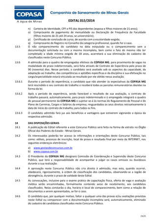 EDITAL 015/2014
n)
o)

13.5

Carteira de Identidade, CPF e PIS dos dependentes (esposa e filhos maiores de 21 anos);
Comprovante de pagamento de mensalidade ou Declaração de Frequência da Faculdade
(filhos maiores de 21 até 24 anos, se universitário);
p) Certificado de conclusão de curso, de acordo com a escolaridade exigida;
q) Comprovante de Registro no Conselho da categoria profissional, quando for o caso.
O não comparecimento do candidato na data estipulada ou o comparecimento sem a
documentação solicitada ou com a mesma incompleta, bem como o fato do mesmo não ter
completado a idade mínima exigida de 18 anos, acarretará a sua eliminação do cadastro de
classificados neste Concurso Público.

13.6

A admissão para o quadro de empregados efetivos da COPASA MG, para provimento de vagas na
modalidade de prazo indeterminado, será feita através de Contrato de Experiência pelo prazo de
90 (noventa) dias. Nesse período, o candidato será avaliado sob os aspectos da capacidade, da
adaptação ao trabalho, das competências e aptidões específicas e da disciplina e sua efetivação no
cargo/especialidade estará vinculada ao resultado por ele obtido nessa avaliação.

13.6.1

Durante o período de experiência, o candidato que não atender às expectativas da COPASA MG
terá rescindido o seu contrato de trabalho e receberá todas as parcelas remuneratórias devidas na
forma da lei.

13.6.2

Após o período de experiência, sendo favorável o resultado de sua avaliação, o contrato de
trabalho passará, automaticamente, para prazo indeterminado e o empregado integrará o quadro
de pessoal permanente da COPASA MG e sujeitar-se-á às normas do Regulamento de Pessoal e do
Plano de Carreiras, Cargos e Salários da empresa, resguardados os seus direitos retroativamente à
data de início do contrato de trabalho, para todos os fins.

13.6.3

O candidato admitido fará jus aos benefícios e vantagens que estiverem vigorando a época da
respectiva admissão.

14
14.1

DAS DISPOSIÇÕES GERAIS
A publicação do Edital referente a este Concurso Público será feita na forma de extrato no Órgão
Oficial dos Poderes do Estado - Minas Gerais.

14.2

Os interessados poderão ter acesso às informações e orientações deste Concurso Público, tais
como: editais, processo de inscrição, local de prova e resultado final por meio da INTERNET, nos
seguintes endereços eletrônicos:
a)
b)

www.gestaodeconcursos.com.br
www.copasa.com.br

14.3

O Presidente da COPASA MG designará Comissão de Coordenação e Supervisão deste Concurso
Público, que terá a responsabilidade de acompanhar e julgar os casos omissos ou duvidosos
durante a sua realização.

14.4

A aprovação neste Concurso Público não cria direito à admissão, mas esta, quando ocorrer,
obedecerá, rigorosamente, à ordem de classificação dos candidatos, observando-se a região de
abrangência, durante o prazo de validade deste Edital.

14.5

As convocações, inclusive para o exame prático de capacitação física, oferta de vaga e avaliação
médica serão encaminhadas, formalmente contendo aviso de recebimento, aos candidatos
classificados. Nelas constarão o dia, horário e local de comparecimento, bem como a relação de
documentos a serem apresentados, se for o caso.

14.6

O candidato que, por qualquer motivo, faltar a qualquer uma das provas e/ou avaliações previstas
neste Edital ou comparecer com a documentação incompleta será, automaticamente, eliminado
do cadastro de candidatos classificados neste Concurso Público.

23/25

 