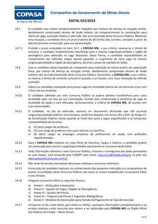 EDITAL 015/2014
14.7

O candidato que estiver temporariamente impedido por motivos de doença ou situação similar,
devidamente comprovado através de laudo médico, do comparecimento às convocações para
oferta de vaga, avaliação médica e admissão não será eliminado deste Concurso Público. Mediante
esta situação, o candidato terá um prazo máximo de 30 (trinta) dias corridos, contados a partir da
data da primeira convocação, para sua apresentação.

14.7.1

Findado o prazo estipulado no item 14.7, a COPASA MG, a seu critério, reserva-se o direito de
convocar o candidato imediatamente classificado para o mesmo cargo/especialidade e região de
abrangência para admissão na vaga disponível. Desta forma, o candidato impossibilitado do
cumprimento das referidas etapas deverá aguardar o surgimento de nova vaga no mesmo
cargo/especialidade e região de abrangência, durante o prazo de validade do Edital.

14.8

Caso o candidato esteja impedido de comparecer para realização do exame prático de capacitação
física, por motivo de doença ou situação similar, devidamente comprovado através de laudo
médico, não será desclassificado deste Concurso Público. Entretanto, a COPASA MG, a seu critério,
se reserva o direito de somente convocá-lo quando, e se houver, uma nova realização da referida
avaliação.

14.9

Caberá ao candidato convocado para prover vaga em localidade diversa de seu domicílio arcar com
o ônus de sua mudança.

14.10

O candidato admitido por este Concurso Público só poderá pleitear transferência para outra
localidade após um ano da sua contratação, ficando esta condicionada à existência de vaga na
localidade de opção e será efetuada, exclusivamente, a critério da COPASA MG, de acordo com
suas necessidades.

14.11

O candidato, no ato da admissão, assinará um documento afirmando que não acumula
cargo/especialidade públicos remunerados, conforme disposto nos Incisos XVI e XVII, do Artigo 37,
da Constituição Federal, exceto quando se tratar dos casos a seguir especificados e se comprovar
compatibilidade de horários:
a)
b)
c)

02 (dois) cargos de professor;
01 (um) cargo de professor com outro técnico ou científico;
02 (dois) cargos ou empregos privativos de profissionais de saúde, com profissões
regulamentadas.

14.12

Caso a COPASA MG implante um novo Plano de Carreiras, Cargos e Salários, o candidato poderá
ser convocado para assumir cargo/especialidade equivalente ao constante deste Edital.

14.13

Toda informação referente a este Concurso Público, inclusive o cronograma das datas pertinentes
as suas etapas, será fornecida pela FUNDEP pelo email: concursos@fundep.ufmg.br ou pelo site
www.gestaodeconcursos.com.br.

14.14

Não serão fornecidos exemplares de provas relativas a concursos anteriores.

14.15

A inscrição do candidato implicará no conhecimento das presentes instruções e o compromisso de
aceitar as condições deste Concurso Público, tais como se acham estabelecidas no presente Edital
e seus Anexos.

14.16

Integram o presente Edital os seguintes Anexos:
a)
b)
c)
d)
e)

14.17

Anexo I – Atribuições e Requisitos;
Anexo II – Quadro de Vagas / Região de Abrangência;
Anexo III – Quadro de Provas;
Anexo IV – Programa de Provas e Sugestões Bibliográficas;
Anexo V –Modelos de Declarações para Isenção do Pagamento da Taxa de Inscrição

Incorporar-se-ão a este Edital, para todos os efeitos, quaisquer informações complementares e ou
erratas relativas a este concurso que vierem a ser publicadas pela COPASA MG no Órgão Oficial
dos Poderes do Estado – Minas Gerais.
24/25

 