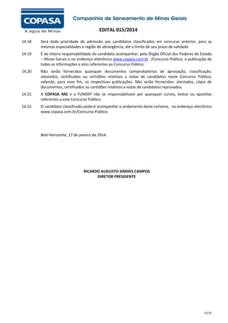 EDITAL 015/2014
14.18

Será dada prioridade de admissão aos candidatos classificados em concurso anterior, para as
mesmas especialidades e região de abrangência, até o limite de seu prazo de validade.

14.19

É de inteira responsabilidade do candidato acompanhar, pelo Órgão Oficial dos Poderes do Estado
– Minas Gerais e no endereço eletrônico www.copasa.com.br /Concurso Público, a publicação de
todas as informações e atos referentes ao Concurso Público.

14.20

Não serão fornecidos quaisquer documentos comprobatórios de aprovação, classificação,
atestados, certificados ou certidões relativos a notas de candidatos neste Concurso Público,
valendo, para esse fim, as respectivas publicações. Não serão fornecidos: atestados, cópia de
documentos, certificados ou certidões relativos a notas de candidatos reprovados.

14.21

A COPASA MG e a FUNDEP não se responsabilizam por quaisquer cursos, textos ou apostilas
referentes a este Concurso Público.

14.22

O candidato classificado poderá acompanhar o andamento deste certame, no endereço eletrônico
www.copasa.com.br/Concurso Público.

Belo Horizonte, 17 de janeiro de 2014.

RICARDO AUGUSTO SIMOES CAMPOS
DIRETOR PRESIDENTE

25/25

 