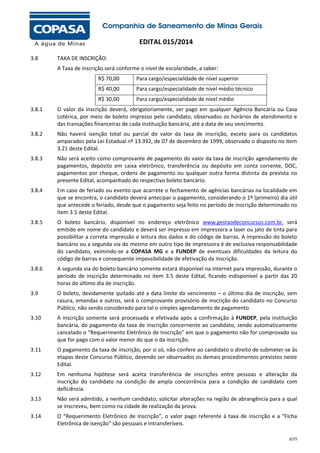 EDITAL 015/2014
3.8

TAXA DE INSCRIÇÃO:
A Taxa de inscrição será conforme o nível de escolaridade, a saber:
R$ 70,00

Para cargo/especialidade de nível superior

R$ 40,00

Para cargo/especialidade de nível médio técnico

R$ 30,00

Para cargo/especialidade de nível médio

3.8.1

O valor da inscrição deverá, obrigatoriamente, ser pago em qualquer Agência Bancária ou Casa
Lotérica, por meio de boleto impresso pelo candidato, observados os horários de atendimento e
das transações financeiras de cada instituição bancária, até a data de seu vencimento.

3.8.2

Não haverá isenção total ou parcial do valor da taxa de inscrição, exceto para os candidatos
amparados pela Lei Estadual nº 13.392, de 07 de dezembro de 1999, observado o disposto no item
3.21 deste Edital.

3.8.3

Não será aceito como comprovante de pagamento do valor da taxa de inscrição agendamento de
pagamentos, depósito em caixa eletrônico, transferência ou depósito em conta corrente, DOC,
pagamentos por cheque, ordens de pagamento ou qualquer outra forma distinta da prevista no
presente Edital, acompanhado do respectivo boleto bancário.

3.8.4

Em caso de feriado ou evento que acarrete o fechamento de agências bancárias na localidade em
que se encontra, o candidato deverá antecipar o pagamento, considerando o 1º (primeiro) dia útil
que antecede o feriado, desde que o pagamento seja feito no período de inscrição determinado no
item 3.5 deste Edital.

3.8.5

O boleto bancário, disponível no endereço eletrônico www.gestaodeconcursos.com.br, será
emitido em nome do candidato e deverá ser impresso em impressora a laser ou jato de tinta para
possibilitar a correta impressão e leitura dos dados e do código de barras. A impressão do boleto
bancário ou a segunda via do mesmo em outro tipo de impressora é de exclusiva responsabilidade
do candidato, eximindo-se a COPASA MG e a FUNDEP de eventuais dificuldades da leitura do
código de barras e consequente impossibilidade de efetivação da inscrição.

3.8.6

A segunda via do boleto bancário somente estará disponível na internet para impressão, durante o
período de inscrição determinado no item 3.5 deste Edital, ficando indisponível a partir das 20
horas do último dia de inscrição.

3.9

O boleto, devidamente quitado até a data limite do vencimento – o último dia de inscrição, sem
rasura, emendas e outros, será o comprovante provisório de inscrição do candidato no Concurso
Público, não sendo considerado para tal o simples agendamento de pagamento.

3.10

A inscrição somente será processada e efetivada após a confirmação à FUNDEP, pela instituição
bancária, do pagamento da taxa de inscrição concernente ao candidato, sendo automaticamente
cancelado o “Requerimento Eletrônico de Inscrição” em que o pagamento não for comprovado ou
que for pago com o valor menor do que o da inscrição.

3.11

O pagamento da taxa de inscrição, por si só, não confere ao candidato o direito de submeter-se às
etapas deste Concurso Público, devendo ser observados os demais procedimentos previstos neste
Edital.

3.12

Em nenhuma hipótese será aceita transferência de inscrições entre pessoas e alteração da
inscrição do candidato na condição de ampla concorrência para a condição de candidato com
deficiência.

3.13

Não será admitido, a nenhum candidato, solicitar alterações na região de abrangência para a qual
se inscreveu, bem como na cidade de realização da prova.

3.14

O “Requerimento Eletrônico de Inscrição”, o valor pago referente à taxa de inscrição e a “Ficha
Eletrônica de Isenção” são pessoais e intransferíveis.
3/25

 