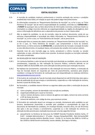EDITAL 015/2014
3.15

A inscrição do candidato implicará conhecimento e irrestrita aceitação das normas e condições
estabelecidas neste Edital, em relação às quais não poderá alegar desconhecimento.

3.16

As informações constantes no “Requerimento Eletrônico de Inscrição” ou, se for o caso, na “Ficha
Eletrônica de Isenção” são de inteira responsabilidade do candidato, eximindo-se a COPASA MG e
a FUNDEP de quaisquer atos ou fatos decorrentes de informações incorretas, endereço inexato ou
incompleto ou código incorreto referente ao cargo/especialidade ou regiões de abrangência, bem
como a informação de deficiência sem a observância do previsto no item 4 deste edital.

3.17

Não se exigirá do candidato, no ato da inscrição, cópia de nenhum documento, sendo de sua
exclusiva responsabilidade a veracidade dos dados informados no “Requerimento Eletrônico de
Inscrição” ou, se for o caso, na “Ficha Eletrônica de Isenção”, sob as penas da lei.

3.18

A declaração falsa ou inexata dos dados constantes no “Requerimento Eletrônico de Inscrição” ou,
se for o caso, na “Ficha Eletrônica de Isenção”, que comprometam a lisura do certame,
determinará, a critério exclusivo da COPASA MG, o cancelamento da inscrição e anulação de todos
os atos dela decorrentes, em qualquer época, sem prejuízo das sanções civis e penais cabíveis.

3.19

Havendo mais de uma inscrição paga ou isenta, prevalecerá a última inscrição ou isenção
cadastrada, ou seja, a de data e horário mais recentes. As demais isenções ou inscrições realizadas
não serão consideradas.

3.20

DA DEVOLUÇÃO DA TAXA DE INSCRIÇÃO

3.20.1

Em nenhuma hipótese o valor da taxa de inscrição será devolvido ao candidato, salvo nos casos de
cancelamento, suspensão ou não realização do Concurso Público, conforme definido na Lei
Estadual 13801 de 26/12/2000, bem como alteração da data prevista para realização da prova.

3.20.2

Na hipótese de cancelamento, suspensão ou não realização do Concurso Público, a restituição da
Taxa de Inscrição deverá ser requerida por meio do preenchimento, assinatura pelo próprio
candidato e entrega do formulário de restituição que será disponibilizado no endereço eletrônico
www.gestaodeconcursos.com.br.

3.20.3

O formulário de restituição da Taxa de Inscrição estará disponível em até 03 (três) dias úteis após a
data de publicação do ato que ensejou o cancelamento, suspensão ou a não realização do certame,
durante o prazo de 30 dias úteis.

3.20.4

No formulário, o candidato deverá informar os seguintes dados para obter a restituição da taxa de
inscrição:
a)
b)
c)
d)

3.20.5

nome completo, número da identidade e da inscrição do candidato;
cargo/especialidade para o qual se inscreveu;
nome e número do banco, nome e número da agência com dígito, número da conta corrente
e CPF do titular da conta;
número de telefones, com código de área, para eventual contato.

O formulário de restituição deverá ser entregue ou enviado, diretamente pelo candidato ou por
terceiro, devidamente preenchido e assinado pelo candidato e acompanhado da cópia do
documento de identidade do candidato, em envelope fechado, tamanho ofício, em até 30 (trinta)
dias após o ato que ensejou o cancelamento, suspensão ou a não realização do certame ou
alteração da data prevista para realização da prova por uma das seguintes formas:
a)

pessoalmente na Gerência de Concursos da FUNDEP Avenida Presidente Antônio Carlos, nº
6.627 - Unidade Administrativa II - 3º andar - Campus Pampulha/UFMG - Belo Horizonte/MG
(acesso pela Avenida Antônio Abrahão Caram - Portão 2), no horário das 9h00 às 11h30 ou
das 13h30 às 16h30 (horário de Brasília), exceto sábados, domingos e feriados,

4/25

 