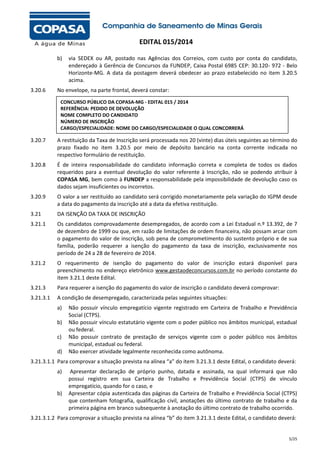 EDITAL 015/2014
b)

3.20.6

via SEDEX ou AR, postado nas Agências dos Correios, com custo por conta do candidato,
endereçado à Gerência de Concursos da FUNDEP, Caixa Postal 6985 CEP: 30.120- 972 - Belo
Horizonte-MG. A data da postagem deverá obedecer ao prazo estabelecido no item 3.20.5
acima.

No envelope, na parte frontal, deverá constar:
CONCURSO PÚBLICO DA COPASA-MG - EDITAL 015 / 2014
REFERÊNCIA: PEDIDO DE DEVOLUÇÃO
NOME COMPLETO DO CANDIDATO
NÚMERO DE INSCRIÇÃO
CARGO/ESPECIALIDADE: NOME DO CARGO/ESPECIALIDADE O QUAL CONCORRERÁ

3.20.7

A restituição da Taxa de Inscrição será processada nos 20 (vinte) dias úteis seguintes ao término do
prazo fixado no item 3.20.5 por meio de depósito bancário na conta corrente indicada no
respectivo formulário de restituição.

3.20.8

É de inteira responsabilidade do candidato informação correta e completa de todos os dados
requeridos para a eventual devolução do valor referente à Inscrição, não se podendo atribuir à
COPASA MG, bem como à FUNDEP a responsabilidade pela impossibilidade de devolução caso os
dados sejam insuficientes ou incorretos.

3.20.9

O valor a ser restituído ao candidato será corrigido monetariamente pela variação do IGPM desde
a data do pagamento da inscrição até a data da efetiva restituição.

3.21

DA ISENÇÃO DA TAXA DE INSCRIÇÃO

3.21.1

Os candidatos comprovadamente desempregados, de acordo com a Lei Estadual n.º 13.392, de 7
de dezembro de 1999 ou que, em razão de limitações de ordem financeira, não possam arcar com
o pagamento do valor de inscrição, sob pena de comprometimento do sustento próprio e de sua
família, poderão requerer a isenção do pagamento da taxa de inscrição, exclusivamente nos
período de 24 a 28 de fevereiro de 2014.

3.21.2

O requerimento de isenção do pagamento do valor de inscrição estará disponível para
preenchimento no endereço eletrônico www.gestaodeconcursos.com.br no período constante do
item 3.21.1 deste Edital.

3.21.3

Para requerer a isenção do pagamento do valor de inscrição o candidato deverá comprovar:

3.21.3.1

A condição de desempregado, caracterizada pelas seguintes situações:
a)
b)
c)
d)

Não possuir vínculo empregatício vigente registrado em Carteira de Trabalho e Previdência
Social (CTPS).
Não possuir vínculo estatutário vigente com o poder público nos âmbitos municipal, estadual
ou federal.
Não possuir contrato de prestação de serviços vigente com o poder público nos âmbitos
municipal, estadual ou federal.
Não exercer atividade legalmente reconhecida como autônoma.

3.21.3.1.1 Para comprovar a situação prevista na alínea “a” do item 3.21.3.1 deste Edital, o candidato deverá:
a)

b)

Apresentar declaração de próprio punho, datada e assinada, na qual informará que não
possui registro em sua Carteira de Trabalho e Previdência Social (CTPS) de vínculo
empregatício, quando for o caso, e
Apresentar cópia autenticada das páginas da Carteira de Trabalho e Previdência Social (CTPS)
que contenham fotografia, qualificação civil, anotações do último contrato de trabalho e da
primeira página em branco subsequente à anotação do último contrato de trabalho ocorrido.

3.21.3.1.2 Para comprovar a situação prevista na alínea “b” do item 3.21.3.1 deste Edital, o candidato deverá:

5/25

 