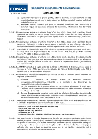 EDITAL 015/2014
a)

b)

Apresentar declaração de próprio punho, datada e assinada, na qual informará que não
possui vínculo estatutário com o poder público nos âmbitos municipal, estadual ou federal,
quando for o caso; ou
Apresentar certidão expedida por órgão ou entidade competente, com identificação e
assinatura legível da autoridade emissora do documento, informando o fim do vínculo
estatutário.

3.21.3.1.3 Para comprovar a situação prevista na alínea “c” do item 3.21.3.1 deste Edital, o candidato deverá
apresentar declaração de próprio punho, datada e assinada, na qual informará que não possui
contrato de prestação de serviços vigente com o poder público nos âmbitos municipal, estadual ou
federal.
3.21.3.1.4 Para comprovar a situação prevista na alínea “d” do item 3.21.3.1 deste Edital, o candidato deverá
apresentar declaração de próprio punho, datada e assinada, na qual informará não auferir
qualquer tipo de renda proveniente de atividade legalmente reconhecida como autônoma.
3.21.3.2

A condição de hipossuficiência econômica financeira, caracterizada pelo registro de inscrição no
Cadastro Único para Programas Sociais do Governo Federal - CadÚnico, de que trata o Decreto
Federal n°.º 6.135, de 26 de junho de 2007.

3.21.3.2.1 Para comprovar a situação prevista no item 3.21.3.2 deste Edital, o candidato deverá estar inscrito
no Cadastro Único para Programas Sociais do Governo Federal - CadÚnico e indicar seu Número de
Identificação Social (NIS) válido, atribuído pelo CadÚnico, no requerimento de inscrição quando de
seu preenchimento.
3.21.3.2.2 A FUNDEP consultará o órgão gestor do CadÚnico do Ministério de Desenvolvimento Social e
Combate a Fome - MDS, que fornecerá a situação do Número de Identificação Social (NIS) e
caracterizará ou não a isenção do candidato.
3.21.3.2.3 Para requerer a isenção do pagamento do valor de inscrição, o candidato deverá obedecer aos
seguintes procedimentos:
a)

b)

c)

3.21.3.3

Preencher
a
solicitação
de
isenção
através
do
endereço
eletrônico
www.gestaodeconcursos.com.br, indicando se a condição é de desemprego ou
hipossuficiência e emitir comprovante.
Em caso de hipossuficiência econômica-financeira caracterizada pelo registro de inscrição no
CadÚnico, bastará o encaminhamento eletrônico do formulário preenchido com o Número de
Identificação Social - NIS
Em caso de desemprego, anexar ao comprovante de solicitação de isenção a documentação
exigida para comprovação da condição informada, nos termos estabelecidos no item 3.21.3.1
deste Edital na forma do item 3.20.5 alínea “a” ou “b”.

O envelope deverá conter a referência especificada conforme segue abaixo e ser encaminhado até
o último dia do período de isenção discriminado no item 3.21.1.
CONCURSO PÚBLICO DA COPASA-MG - EDITAL 015 / 2014
REFERÊNCIA: PEDIDO DE ISENÇÃO
NOME COMPLETO DO CANDIDATO
NÚMERO DE INSCRIÇÃO
CARGO/ESPECIALIDADE: NOME DO CARGO/ESPECIALIDADE O QUAL CONCORRERÁ

3.21.3.4

No requerimento de isenção do pagamento do valor de inscrição, o candidato deverá firmar
declaração de que é desempregado, não se encontra em gozo de nenhum benefício previdenciário
de prestação continuada, não aufere nenhum tipo de renda – exceto a proveniente de segurodesemprego, se for o caso – e que sua situação econômico-financeira não lhe permite pagar o
referido valor sem prejuízo do sustento próprio ou de sua família, respondendo civil e
criminalmente pelo inteiro teor de sua declaração.
6/25

 