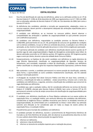 EDITAL 015/2014
4.1.5

Para fins de identificação de cada tipo de deficiência, adotar-se-á a definição contida no art. 4º do
Decreto Federal nº. 3.298, de 20 de dezembro de 1999, que regulamentou a Lei nº. 7.853, de 1989,
com as alterações advindas do Decreto Federal nº 5.296, de 2 de dezembro de 2004, bem como a
Súmula 377 do STJ.

4.1.6

As deficiências dos candidatos, admitida a correção por equipamentos, adaptações, meios ou
recursos especiais, devem permitir o desempenho adequado das atribuições especificadas para o
cargo/especialidade.

4.1.7

O candidato com deficiência, ao se inscrever no concurso público, deverá observar a
compatibilidade das atribuições e aptidões do cargo/especialidade ao qual pretende concorrer
com a deficiência que possui.

4.1.8

Os candidatos com deficiência, resguardadas as condições previstas no Decreto Federal n.
3.298/1999, particularmente em seu art. 40, participarão do concurso em igualdade de condições
com os demais candidatos, no que se refere ao conteúdo das provas, à avaliação e aos critérios de
aprovação, ao dia, horário e local de aplicação das provas e à nota mínima exigida para aprovação.

4.1.9

A 1ª (primeira) admissão de candidato com deficiência classificado deverá ocorrer quando da 5ª
(quinta) vaga de cada cargo/especialidade e Região de Abrangência contemplada neste Edital. As
demais admissões ocorrerão na 15ª (décima quinta), 25ª (vigésima quinta), 35ª (trigésima quinta)
vagas e assim por diante, durante o prazo de validade deste Concurso Público.

4.1.10

Excepcionalmente, na hipótese de não existir candidato com deficiência na região detentora da
vaga (Distrito Operacional), classificado no cargo/especialidade de Operador Serviços de
Saneamento, será convidado, respeitado a ordem de classificação, o candidato com deficiência
melhor classificado no cômputo geral do respectivo Departamento Operacional, conforme Anexo
II.

4.1.11

Não aceitando o convite, o candidato permanecerá na mesma posição de classificação, cedendo,
desta forma, a oportunidade ao outro candidato imediatamente classificado, não lhe cabendo
qualquer reclamação posterior.

4.1.12

A divulgação do resultado final deste Concurso Público será feita em duas listas, contendo, a
primeira, a classificação de todos os candidatos - ampla concorrência, inclusive com o nome dos
candidatos com deficiência e, a segunda, somente a classificação dos candidatos que concorrem às
vagas destinadas aos deficientes.

4.1.13

O candidato que, após a avaliação médica, não for considerado deficiente nos termos do Decreto
Federal nº 3.298/99, alterado pelo Decreto Federal 5.296/04, bem como a Súmula 377 do STJ
permanecerá somente na lista de ampla concorrência de classificação do cargo/especialidade para
o qual se inscreveu.

4.1.14

O candidato com deficiência classificado na Prova Objetiva submeter-se-á ao exame prático de
capacitação física, e à avaliação médica, sem nenhuma diferença dos candidatos não deficientes,
considerando as exigências físicas e aptidões necessárias para exercer as atividades inerentes ao
cargo/especialidade, de conformidade com o estabelecido no Anexo I neste Edital. Sua admissão
somente será efetuada se for considerado apto em todas as etapas do exame prático de
capacitação física, e à avaliação médica.

4.2

Procedimentos para inscrição dos candidatos com deficiência

4.2.1

O candidato portador de deficiência, durante o preenchimento do Requerimento Eletrônico de
Inscrição ou da Ficha Eletrônica de Isenção, além de observar os procedimentos descritos no item
4 e seus subitens deste Edital, deverá proceder da seguinte forma:
a)
b)
c)

informar se é deficiente;
selecionar o tipo de deficiência;
informar se necessita de condições especiais para a realização das provas;
9/25

 