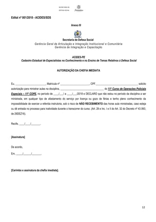 Edital nº 001/2018 - ACIDES/SDS
12
SECRETARIA DE
DEFESA SOCIAL
Anexo III
Secretaria de Defesa Social
Gerência Geral de Articulação e Integração Institucional e Comunitária
Gerência de Integração e Capacitação
ACIDES-PE
Cadastro Estadual de Especialistas no Conhecimento e no Ensino de Temas Relativos à Defesa Social
AUTORIZAÇÃO DA CHEFIA IMEDIATA
Eu, _______________________, Matrícula nº ______________________, CPF.________________________________ solicito
autorização para ministrar aulas na disciplina, _________________________________ do 11º Curso de Operações Policiais
Especiais – 11º COPE, no período de ____/___/ a ____/___/2018 e DECLARO que não estou no período da disciplina a ser
ministrada, em qualquer tipo de afastamento do serviço por licença ou gozo de férias e tenho pleno conhecimento da
impossibilidade de exercer a referida instrutoria, sob o risco de NÃO RECEBIMENTO das horas aula ministradas, caso esteja
ou dê entrada no processo para inatividade durante o transcorrer do curso. (Art. 28 e Inc. I e II do Art. 32 do Decreto nº 43.993,
de 29DEZ16).
Recife, ____/____/_______.
[Assinatura]
De acordo,
Em, _____/______/_______.
[Carimbo e assinatura da chefia imediata].
 