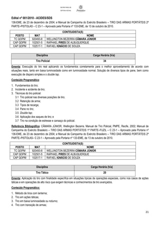 Edital nº 001/2018 - ACIDES/SDS
21
SECRETARIA DE
DEFESA SOCIAL
136-EME, de 23 de dezembro de 2004; e Manual de Campanha do Exército Brasileiro – TIRO DAS ARMAS PORTÁTEIS 2ª
PARTE–PISTOLAS – C 23-1 – Aprovado pela Portaria nº 133-EME, de 13 de outubro de 2010.
CONTEUDISTA(S)
POSTO MAT NOME
TC QOPM 920493-8 WELLINGTON BEZERRA CÂMARA JÚNIOR
CAP QOPM 102501-5 RAPHAEL PIRES DE ALBUQUERQUE
CAP QOPM 102517-1 RAFAEL IGNÁCIO DE SOUZA
Disciplina Carga Horária (h/a)
Tiro Policial 34
Ementa: Execução do tiro real aplicando os fundamentos corretamente para o melhor aproveitamento de acordo com
situações reais, tanto em baixa luminosidade como em luminosidade normal. Solução de diversos tipos de pane, bem como
execução de disparo simples e o double tap.
Conteúdo Programático:
1. Fundamentos do tiro;
2. Incidente e acidente de tiro;
3. Técnicas do tiro policial:
3.1 Tiro policial nas diversas posições de tiro;
3.2 Retenção de arma;
3.3 Tipos de recarga;
3.4 Pane no tiro;
3.5 Double tap;
3.6 Aplicação dos saques de tiro; e
3.7 Tiro na condição de estresse e cansaço do policial.
Referência Bibliográfica: CÂMARA JÚNIOR, Wellington Bezerra. Manual de Tiro Policial, PMPE, Recife, 2002; Manual de
Campanha do Exército Brasileiro – TIRO DAS ARMAS PORTÁTEIS 1ª PARTE–FUZIL – C 23-1 – Aprovado pela Portaria nº
136-EME, de 23 de dezembro de 2004; e Manual de Campanha do Exército Brasileiro – TIRO DAS ARMAS PORTÁTEIS 2ª
PARTE–PISTOLAS– C 23-1 – Aprovado pela Portaria nº 133-EME, de 13 de outubro de 2010.
CONTEUDISTA(S)
POSTO MAT NOME
TC QOPM 920493-8 WELLINGTON BEZERRA CÂMARA JÚNIOR
CAP QOPM 102501-5 RAPHAEL PIRES DE ALBUQUERQUE
CAP QOPM 102517-1 RAFAEL IGNÁCIO DE SOUZA
Disciplina Carga Horária (h/a)
Tiro Tático 20
Ementa: Aplicação do tiro com finalidade específica em situações típicas de operações especiais, como nos casos de ações
táticas e em operações de alto risco que exigem técnicas e conhecimentos de tiro avançados.
Conteúdo Programático:
1. Método de tiros com lanterna;
2. Tiro em ações táticas;
3. Tiro em baixa luminosidade ou noturno;
4. Tiro com transição de armas;
 