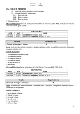 Edital nº 001/2018 - ACIDES/SDS
24
SECRETARIA DE
DEFESA SOCIAL
5.2. Realização de busca pessoal em grupos de pessoas;
5.3. Aplicação dos tipos de busca pessoal:
5.3.1. Busca preliminar;
5.3.2. Busca minuciosa;
5.3.3. Busca completa; e
6. Utilização de algema.
Referência Bibliográfica: Manual de Abordagem da Polícia Militar de Pernambuco, 2002, PMPE, Recife; Súmula Vinculante
STF nº 011, de 13 de agosto de 2008.
CONTEUDISTA(S)
POSTO MAT NOME
CAP QOPM 940290-0 WAMBERGSON CORREIA MELO
CAP QOPM 101087-5 FRANCISCO ALEXANDRE BEZERRA DA SILVA
Disciplina Carga Horária (h/a)
Técnicas de Abordagem a Veículos 16
Ementa: Nivelamento dos conhecimentos sobre a abordagem policial a veículos, sua legalidade, os princípios básicos e sua
execução em situações reais.
Conteúdo Programático:
1. Abordagem a motocicletas e bicicletas;
2. Abordagem a automóveis;
3. Abordagem a caminhões;
4. Abordagem a coletivos;
5. Técnicas de escolta; e
6. Bloqueio/Blitz.
Referência Bibliográfica: Manual de Abordagem da Polícia Militar de Pernambuco, 2002, PMPE, Recife.
CONTEUDISTA(S)
POSTO MAT NOME
CAP QOPM 940290-0 WAMBERGSON CORREIA MELO
CAP QOPM 101087-5 FRANCISCO ALEXANDRE BEZERRA DA SILVA
Disciplina Carga Horária (h/a)
Técnicas de Abordagem a Edificações 16
Ementa: Nivelamento dos conhecimentos sobre a abordagem policial a edificações, sua legalidade, os princípios básicos e
sua execução em situações reais.
Conteúdo Programático:
1. Aproximação da edificação;
2. Tipos de Varredura;
3. Formas de entrada;
4. Cone da morte;
5. Progressão policial;
6. Táticas em dupla;
 